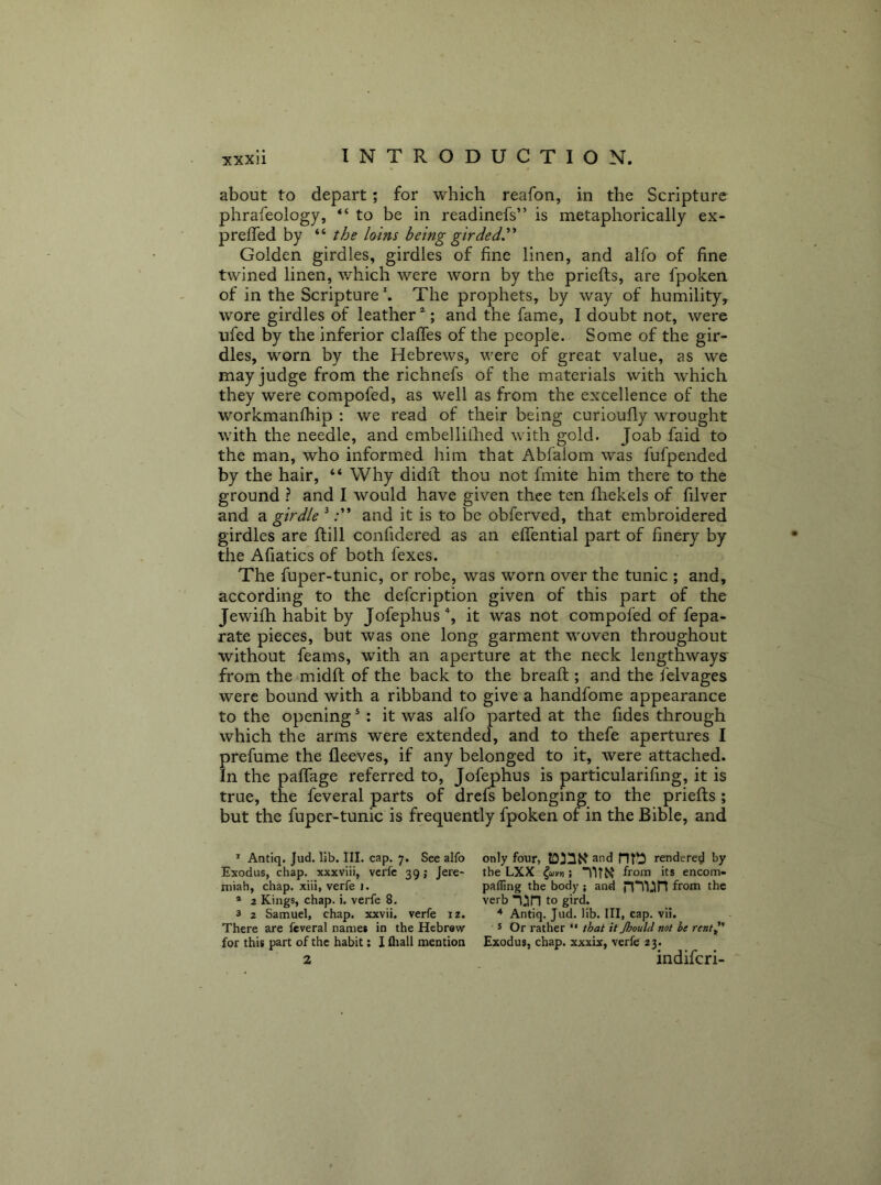 about to depart; for which reafon, in the Scripture phrafeology, “to be in readinefs” is metaphorically ex- preffed by “ the loins being girded^ Golden girdles, girdles of fine linen, and alfo of fine twined linen, which were worn by the priefts, are fpoken of in the ScriptureThe prophets, by way of humility, wore girdles of leather ; and the fame, I doubt not, were ufed by the inferior claffes of the people. Some of the gir- dles, worn by the Hebrews, were of great value, as we may judge from the richnefs of the materials with which they were compofed, as well as from the excellence of the workmanfhip : we read of their being curioufly wrought with the needle, and embelliihed with gold. Joab faid to the man, who informed him that Abfalom was fufpended by the hair, “ Why didff thou not fmite him there to the ground ? and I would have given thee ten fliekels of filver and a girdle ^and it is to be obferved, that embroidered girdles are (till confidered as an effential part of finery by the Afiatics of both fexes. The fuper-tunic, or robe, was worn over the tunic ; and, according to the defcription given of this part of the Jewifh habit by Jofephus', it was not compofed of fepa- rate pieces, but was one long garment woven throughout without feams, with an aperture at the neck lengthways' from the midft of the back to the breaft; and the felvages were bound with a ribband to give a handfome appearance to the opening ^ : it was alfo parted at the fides through which the arms were extended, and to thefe apertures I prefume the fleevcs, if any belonged to it, were attached. In the pafTage referred to, Jofephus is particularifmg, it is true, the feveral parts of drefs belonging to the priefts ; but the fuper-tunic is frequently fpoken of in the Bible, and * Antiq. Jud. lib. III. cap. 7. See alfo Exodus, chap, xxxviii, vcrfe 39 j Jere- miah, chap, xiii, verfe i. * 2 Kings, chap. i. verfe 8. 3 2 Samuel, chap, xxvii. verfe iz. There are feveral names in the Hebrew for this part of the habit: I fliall mention 2 only four, and rendered by the LXX from its encom- paffing the body ; and n*T)^n from the verb to gird. Antiq. Jud. lib. Ill, cap. vii. 3 Or rather “ that it Jhould not he rent^' Exodus, chap, xxxix, verfe 23. indifcri-