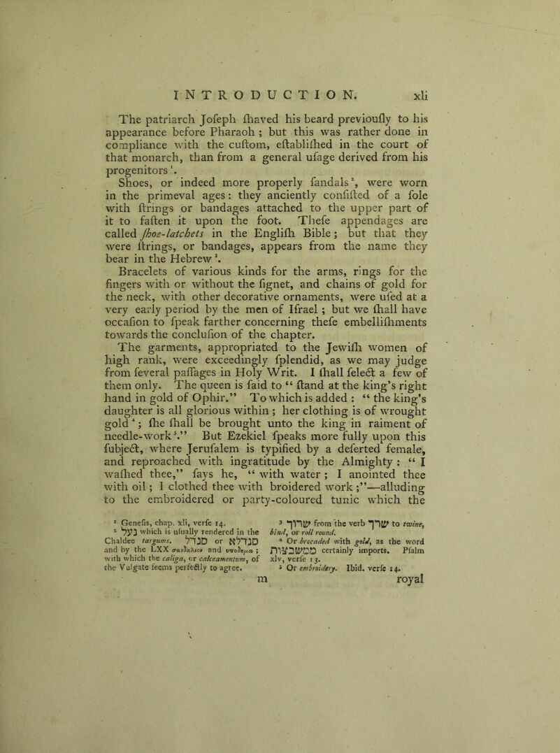 The patriarch Jofeph fliaved his beard previoufly to his appearance before Pharaoh ; but this was rather done in compliance with the cuftom, eftabliihed in the court of that monarch, than from a general ufage derived from his progenitors h Shoes, or indeed more properly fandals% were worn in the primeval ages: they anciently confifted of a foie with firings or bandages attached to the upper part of it to fallen it upon the foot. Thefe appendages are called Jhoe-latchets in the Englifli Bible; but that they were firings, or bandages, appears from the name they bear in the Hebrew ^ Bracelets of various kinds for the arms, rings for the fingers with or without the fignet, and chains of gold for the neck, with other decorative ornaments, were ufed at a very early period by the men of Ifrael ; but we fhall have occafion to fpeak farther concerning thefe embellifhments towards the conclufion of the chapter. The garments, appropriated to the Jewifli women of high rank, were exceedingly fplendid, as we may judge from feveral paffages in Holy Writ. I fliall fele6t a few of them only. The queen is faid to “ (land at the king’s right hand in gold of Ophir.” To which is added : “ the king’s daughter is all glorious within ; her clothing is of wrought gold''; fhe fhall be brought unto the king in raiment of needle-work But Ezekiel fpeaks more fully upon this fubjedl, where Jerufalem is typified by a deferted female, and reproached with ingratitude by the Almighty : “ I waflied thee,” fays he, “ with water ; I anointed thee with oil; I clothed thee with broidered work —alluding to the embroidered or party-coloured tunic which the * Genefis, chap, xli, verfe 14. 3 from the verb to tiuine, i which is ulually rendered in the bind, or roll round. Chaldee targums, or Qv brocaded wtith gold, as the word and by the LXX o-avJaXiov and virohixot ; certainly imports. Pfalm with which the caliga, or calceamentum, of xlv, ver.fe 15. the Vulgate feems perfedUy to agree. s Or embroidery. Ibid, verfe 14. royal m
