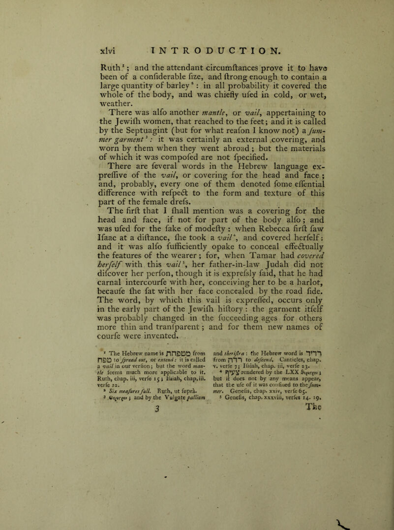 Ruth/ ; and the attendant circumftances prove it to have been of a confiderable fize, and ftrong enough to contain a large quantity of barley “: in all probability it covered the whole of the body, and was chiefly ufed in cold, or wet, weather. There was alfo another mantle^ or vail^ appertaining to the Jewifh women, that reached to the feet; and it is called ,by the Septuagint (but for what reafon I know not) a Jum~ mer garment ^: it was certainly an external .covering, and worn by them when they went abroad ; but the materials of which it was compofed are not fpecified. There are feveral words in the Hebrew language ex- preflive of the vail, or covering for the head and face ; and, probably, every one of them denoted fome elTential difference with refpedl to the form and texture of this part of the female drefs. The firfl that 1 fhall mention was a covering for the head and face, if not for part of the body alfo; and was ufed for the fake of modefty : when Rebecca firfl: faw Ifaac at a diftance, fhe took a vair, and covered herfelf: and it was alfo fufficiently opake to conceal effedlually the features of the wearer ; for, when Tamar had covered hey'felf with this vail\ her father-in-law Judah did not difeover her perfon, though it is exprefsly faid, that he had carnal intercourfe with her, conceiving her to be a harlot, becaufe Ihe fat with her face concealed by the road fide. The word, by which this vail is expreffed, occurs only in the early part of the Jewifh hiftory : the garment itfelf v/as probably changed in the fucceeding ages for others more thin and tranfparent; and for them new names of courfe were invented. . * The Hebrew name is /inDJOS from nSIO Xo fpread out, or extend; it is called a vail in our verlion; but the word man- tle leems much more applicable to it. Ruth, chap, iii, verfe 15 ; iiaiah, chap.iii. verfe 22. * Six mtafiiresfull. Ruth, ut fupra. 3 j and by the Vulgate/>«///»;« 3 and iherifira: the Hebrew word is from mi to defeend. Canticles, chap. V. verie 7; Il’aiah, chap, iii, verfe 23. 4 rendered by the LXX ; but it doe& not by any means appear, that the ufe of it was conlined to the /wot- mer» Genefis, chap, xxiv, verfe 65. 5 Genefis, chap, xxxviii, verfes 14. 19,