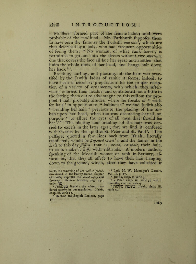 Mufflers' formed part of the female habit; and were probably of the vail kind. Mr. Parkhurft fuppofes them to have been the fame as the Turkifh murlins'^, which are thus defcribed by a lady, who had frequent opportunities of feeing them ; “ No woman, of what rank foever, is permitted to go out into the ftreets without two murlim^ one that covers the face all but her eyes, and another that hides the whole drcfs of her head, and hangs half down her back Braiding, curling, and plaiting, of the hair was prac- tifed by the Jewilh ladies of rank ; it fecms, indeed, to have been a neceffary preparation for the proper recep- tion of a variety of ornaments, with which they after- wards adorned their heads ; and contributed not a little to the fetting them out to advantage : to this cuftom the pro- phet Ifaiah probably alludes, where he fpeaks of “ well- let hair” in oppofition to “ baldnefs we find Judith alfo “ braiding her hair,” previous to the placing of the tur- ban upon her head, when llie was decorating herfelf on purpofe “ to allure the eyes of all men that Ihould fee her\” The plaiting and braiding of the hair was car- ried to excefs in the later ages ; for, we find it cenfured with feverity by the apoftles St. Peter and St. Paul ^ The paflage, quoted a few lines back from Ifaiah, literally tranflated, would be jiiffened work ^; and the ladies in the Eall: to this day Jiiffen^ that is, braids or plait, their hair, fo as to make it Jiiff, with ribbands. A modern author, fpeaking of the Moorilh women of rank in Barbary, af- fures us, that they all affe6l to have their hair hanging down to the ground, which, after they have colledted it hiirfl, the removing of the vail of Judah, threatened in the twenty-lecond chapter of Ifaiah, cxprelTes the utmoft mifery and ignominy. Hebrew Lexicon, page 43-}., under .IP .. mSJOyiD literally the htders, ren- dered mantles in our tranllation. Ifaiah, chap, ii), vcrle 22. * Hebrew and Englilh Lexicon, page 473- 3 Lady M. W. Montague’s Letters, Vol. II. p 17. ^ Judith, chap, x, verfe 3. 5 I Peter, chap, iii, verfe 3; and i Timothy, chap, ii, verfe 9. ® nti'po nii'Va Haiah, chap, iii, verfe 24. into