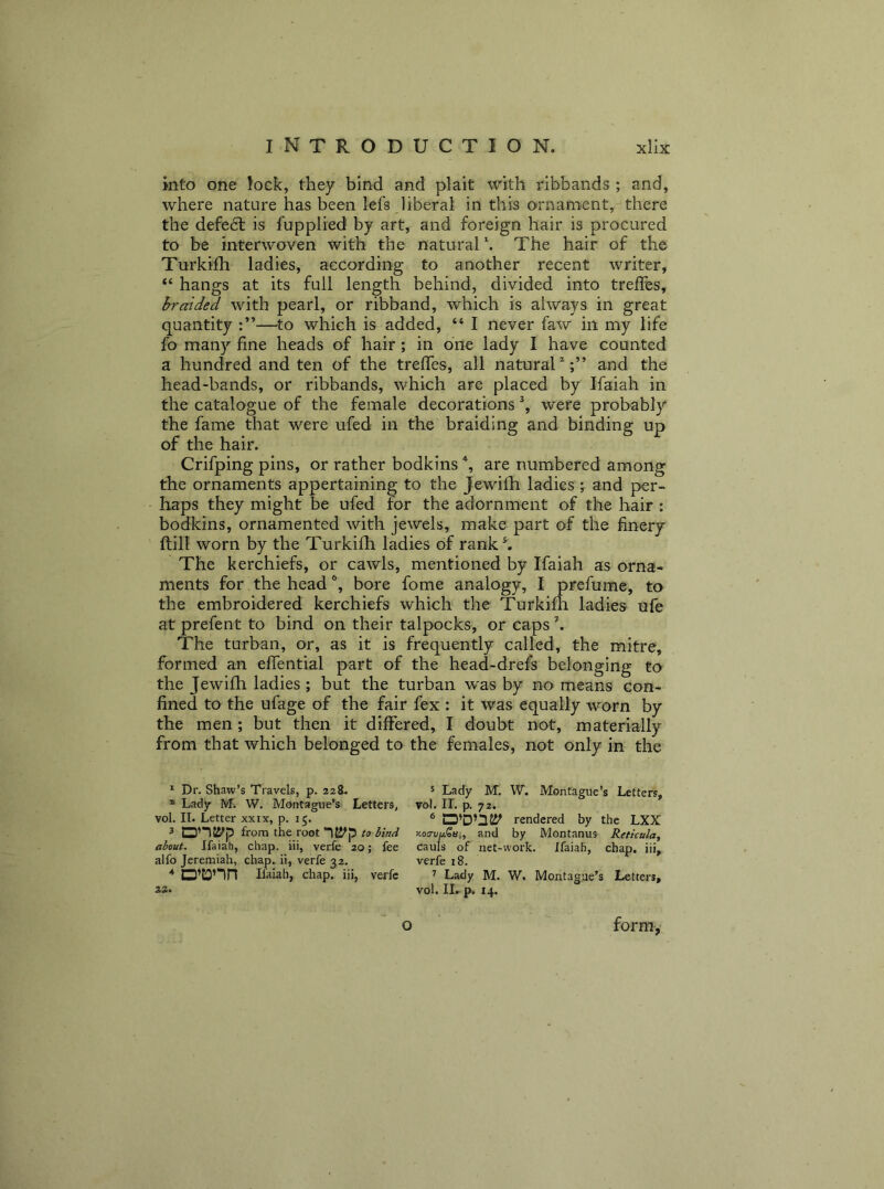 into one Jock, they bind and plait with ribbands ; and, where nature has been lefs liberal in this ornament, there the defect is fupplied by art, and foreign hair is procured to be interwoven with the natural \ The hair of the Turkhli ladies, according to another recent writer, “ hangs at its full length behind, divided into trefles, braided with pearl, or ribband, which is always in great quantity —^to which is added, “ I never faw in my life fo many fine heads of hair; in one lady I have counted a hundred and ten of the trefies, all natural^;” and the head-bands, or ribbands, which are placed by Ifaiah in the catalogue of the female decorations % were probably the fame that were ufed in the braiding and binding up of the hair. Crifping pins, or rather bodkins are numbered among the ornaments appertaining to the Jewifh ladies j and per- haps they might be ufed for the adornment of the hair : bodkins, ornamented with jewels, make part of the finery ftill worn by the Turkilh ladies of rank^ The kerchiefs, or cawls, mentioned by Ifaiah as orna- ments for the headbore fome analogy, I prefume, to the embroidered kerchiefs which the Turkifli ladies ufe at prefent to bind on their talpocks, or caps k The turban, or, as it is frequently called, the mitre, formed an effential part of the head-drefs belonging to the Jewifh ladies ; but the turban was by no means con- fined to the ufage of the fair fex : it was equally worn by the men; but then it dilfered, I doubt not, materially from that which belonged to the females, not only in the ^ Dr. Shaw’s Travels, p. 228. * Ladjr M. W. Montague’s Letters, vol. II. Letter xxix, p. 15. 3 from the root to hind about. Ifaiab, chap, iii, verfe 20; fee alfo Jeremiah, chap, ii, verfe 32. 4 Ifaiah, chap, iii, verfe 22. 5 Lady M. W. Montague’s Letters, vot. II. p. 72. rendered by the LXX xo<7uuSai, and by Montanus Reticula, cauls of net-work. Jfaiah, chap, iii, verfe 18. ’’ Lady M. W. Montague’s Letters, vol. II. p. 14. O form,