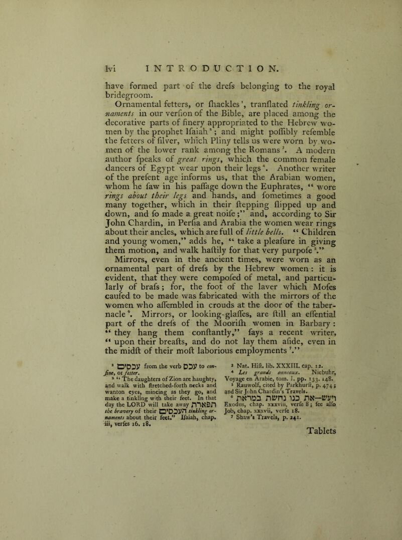 have formed part of the drefs belonging to the royal bridegroom. Ornamental fetters, or fhackles ^ tranflated tinkling or- naments in our verfion of the Bible, are placed among the decorative parts of finery appropriated to the Hebrew wo- men by the prophet Ifaiah’^; and might poffibly refemble the fetters of filver, which Pliny tells us were worn by,wo- men of the lower rank among the Romans k A modern author fpeaks of great rings^ whic.h the common female dancers of Egypt wear upon their legs Another writer of the prefent age informs us, that the Arabian women, whom he faw in his paffage down the Euphrates, “ wore rings about their legs and hands, and fometimes a good many together, which in their ftepping flipped up and down, and fo made a great noife and, according to Sir John Chardin, in Perfia and Arabia the women wear rings about their ancles, which are full of little bells. “ Children and young women,” adds he, “ take a pleafure in giving them motion, and walk haftily for that very purpofe Mirrors, even in the ancient times, were w^orn as an ornamental part of drefs by the Hebrew women : it is evident, that they were compofed of metal, and particu- larly of brafs ; for, the foot of the laver which Mofes caufed to be made was fabricated with the mirrors of the women who affembled in crouds at the door of the taber- nacle ^ Mirrors, or looking-glaffes, are flill an effential part of the drefs of the Moorifh women in Barbary : “ they hang them conftantly,” fays a recent writer, “ upon their breafts, and do not lay them afide, even in the midft of their moft laborious employments h” * D’DDV from the verb DD3? to fine, or fetter. * “ The daughters of Zion are haughty, and walk with ftretched-forth necks and wanton eyes, mincing as they go, and make a tinkling with their feet. In that day the LORD will take away the bravery of their D’DDVn tinkling or- naments about their feet,” Ifaiah, chap, ili, verfes i6. i8. 3 Nat. Hift. lib. XXXIIL cap. 12. Les grands anneaux. Niebuhr, Voyage en Arabic, tom. I. pp. 133. 148. 3 Rauwolf, cited by Parkhurft, p. 474 ; and Sir John Chardin’s Travels. Exodus, chap, xxxviii, verfe 8 ; fee alfo Job, chap, xxxvii, verfe 18. 3 Shaw’s Travels, p. 241. Tablets