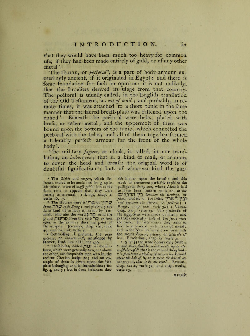 / INTRODUCTION. Im that they would have been much too heavy for common ufe, if they had been made entirely of gold, or of any other rhetal The thorax, or peEioral'^ is a part of body-armour ex- ceedingly ancient, if it originated in Egypt; and there is fome foundation for fuch an opinion : it is not unlikely, that the Ifraelites derived its ufage from that country. The pedtoral is ufually called, in the Rnglifh tranflation of the Old Teftament, a coat of mail; and probably, in re- mote times, it was attached to a fhort tunic in the fame manner that the facred breaft-plate was faftened upon the ephod b Beneath the pedloral were belts, plated with brafs, or other metal; and the uppermoft of them was bound upon the bottom of the tunic, which connected the pedtoral with the belts; and all of them together formed a tolerably perfebl armour for the front of the whole body b The military fagum, or cloak, is called, in our tranf*- lation, an habergeon ; that is, a kind of mail, or armour, to cover the head and breaft: the original word is of doubtful fignification *; but, of whatever kind the gar* * The Jhielcls and targets, which So- lomon caufed to be made and hung up in. his palace, were of majjy gold-, but at the fame time it appears that they were merely orrainental. i Kings, chap, x, verfes i6, t;. * The Hebrew word.is or from to be flrong ; and piobably the fame kind of armour is meant by Jere- miah, who ufes the word ^“10 or in the plural nnnD from the vei b-)D to turn ajtdei ^he armour does the point of the weapon. Jeremiah, chap, xlvi, verfe 4>; and chap, xl, veife 3^ 3 Refembling, I prefume, the Or bra%in veft, mentioned by Homer, Iliad, lib. XIII line 439. * Thefe bilts, called m>T in the He- brew, which were generally two, one above the other, are frequently met with in the ancient Grecian iculpture; and an exr ample of them is given upon the fifth plate belonging to this Introdudion; lee fig. 4, and 5 i but in fome inflances they rife higher upon the breafi:; and this mode of arirament perfedly explains the pafiages in Scripture,, where Ahab is faid to have been fmitten with an arrow p’pmn .pa between the openings, or joints, thar is, of the belts, pncj/n pm and betwoeen the thorax, or perioral-, i Kings, chap, xxii, verfe 34; 2 Chroru chap, xviii, verfe 33. The pedordls of the Egyptians were made of linen; and perhaps anciently thofe of t ie Jews were the fame. In after-times they feem to have been covered with p'ates of metal; and in the New Teframent we meet with the words Sojiaw; a-iSr,fe;, or pectorals of- iron; Revelations, chap, ix, verfe 9. ^ Ninri l^he word occurs only twice j *' and there.Jhall.be a hole in- the top in the midji thereof-j' that is the robeof theCphod r- “ it Jhall have a binding of woven- wo’k round about the hole of it, as it ivere the hole of an. habergeon,/Afl/ it be not rentl' Exodus, chap, xxviii, verfe 32.; and chap, xxxix,. verle. 23,. menfe