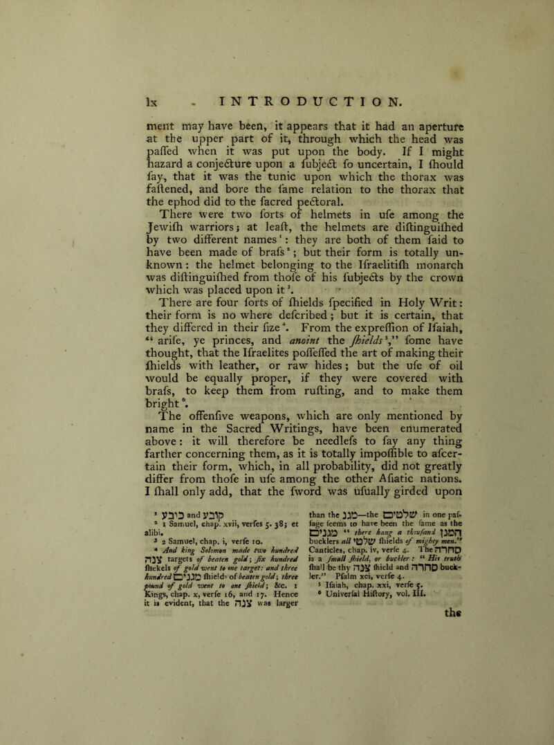 meilt may have been, it appears that it had an aperture at the upper part of it, through which the head was paffed when it was put upon the body. If I might hazard a conjedlure upon a fubje6l fo uncertain, I (hould fay, that it was the tunic upon which the thorax was faflened, and bore the fame relation to the thorax that the ephod did to the facred pe6loral. There were two forts of helmets in ufe among the Jewifh warriors; at leaft, the helmets are diftinguilhed by two different names ‘: they are both of them faid to have been made of brafs *; but their form is totally un- known: the helmet belonging to the Ifraelitifh monarch was diftinguifhed from thofe of his fubjedls by the crown which was placed upon it \ There are four forts of fhields fpecified in Holy Writ: their form is no where deferibed; but it is certain, that they differed in their fize\ From the expreflion of Ifaiah, ‘‘ arife, ye princes, and anoint the Jhields^^' fome have thought, that the Ifraelites poffeffed the art of making their fhields with leather, or raw hides ; but the ufe of oil would be equally proper, if they were covered with brafs, to keep them from rufting, and to make them bright % , ” . The offenfive weapons, which are only mentioned by name in the Sacred Writings, have been enumerated above; it will therefore be needlefs to fay any thing farther concerning them, as it is totally impoflible to afeer- tain their form, which, in all probability, did not greatly differ from thofe in ufe among the other Afiatic nations. I fhall only add, that the fword was ufually girded upon * and ^ than the 3:iD—the in one paf- ® t Samuel, chap, xvii, verfes 5. 38; et lage leems to have been the fame as the alibi. there hang a thovfand 3 2 Samuel, chap. 1, verfe 10. bucklers all fliiclds of mighty men. * * And king Solomon made two hundred Canticles, chap, iv, verle 4. IhenTHD niV targets of beaten gold\ fx hundred is a fmall Jhield., or buckler: “Hit truth fhekels of gold went to one target: and three fliall be thy (hield and ninD buck- hundred^'^'^fl^ fliield-* ot beaten gold-, three Icr.” Pfalm xci, verfe 4. found of gold went to one Jhietd-, &c. i * Ifaiah, chap, xxi, verfe 5. Kings, chap, x, verfe 16, and 17. Hence * Univcrlal Hiftory, vol. III. it is evident, that the was larger th«