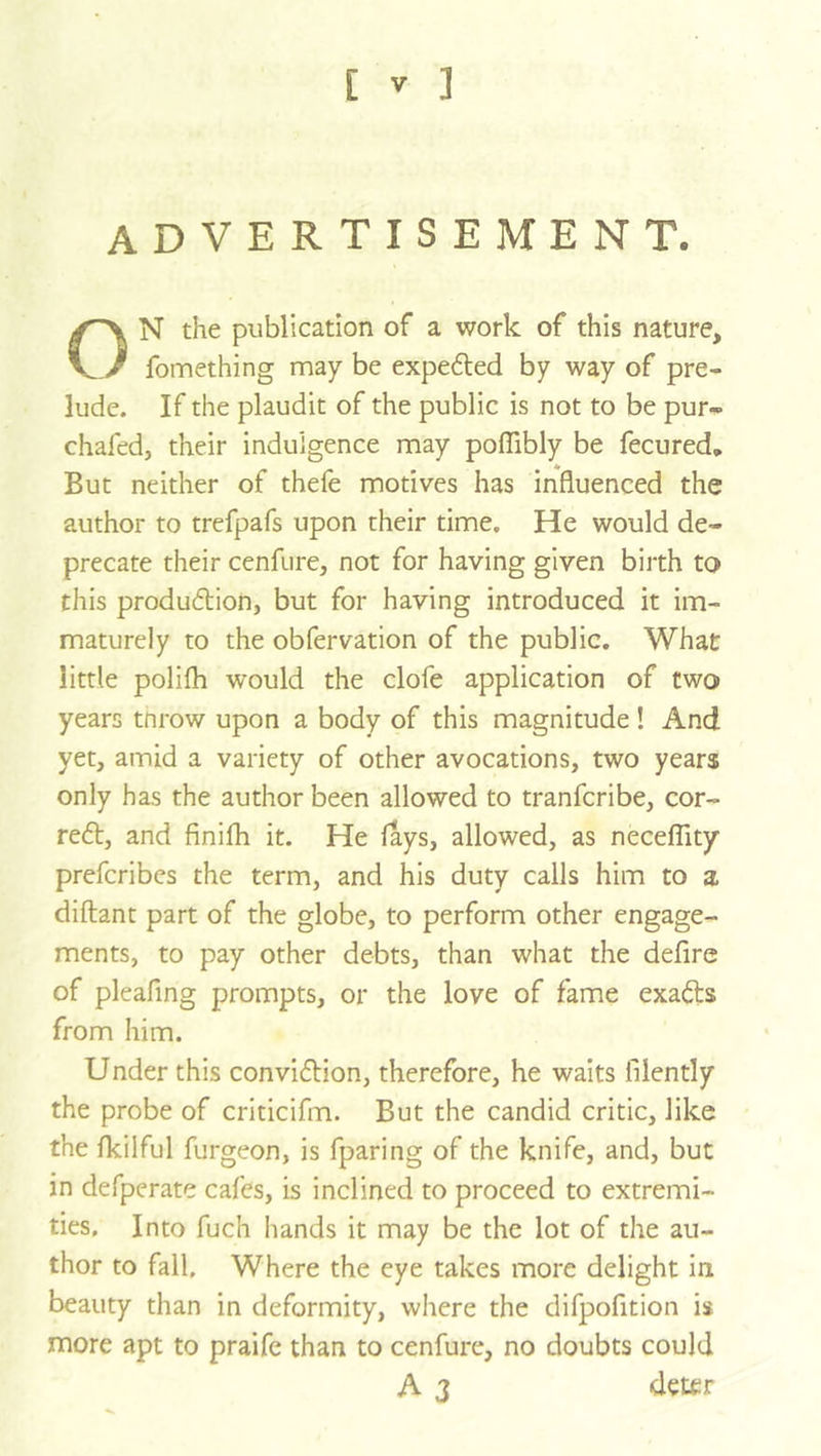 [ ] advertisement. ON the publication of a work of this nature, fomething may be expeded by way of pre- lude. If the plaudit of the public is not to be pur-> chafed, their indulgence may poffibly be fecured. But neither of thefe motives has Influenced the author to trefpafs upon their time. He would de- precate their cenfure, not for having given birth to this production, but for having introduced it im- maturely to the obfervation of the public. What little polifh would the clofe application of two years tnrow upon a body of this magnitude! And yet, amid a variety of other avocations, two years only has the author been allowed to tranfcribe, cor- rect, and finifh it. He fays, allowed, as neceffity prefcribes the term, and his duty calls him to a diftant part of the globe, to perform other engage- ments, to pay other debts, than what the defire of pleafmg prompts, or the love of fame exaCts from him. Under this conviction, therefore, he waits filently the probe of criticifm. But the candid critic, like the fkilful furgeon, is fparing of the knife, and, but in defperate cafes, is inclined to proceed to extremi- ties. Into fuch hands it may be the lot of the au- thor to fall. Where the eye takes more delight in beauty than in deformity, where the difpofition is more apt to praife than to cenfure, no doubts could A 3 deter