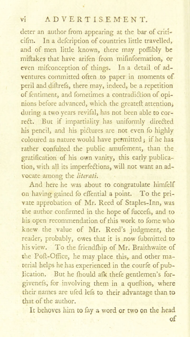 deter an author from appearing at the bar of crlti- cifm. In a defcription of countries little travelled, and of men little known, there may poflibly be miftakes that have arifen from mifinformation, or even mifconception of things. In a detail of ad- ventures committed often to paper in moments of peril and diftrefs, there may, indeed, be a repetition of fentiment, and fometimes a contradidlion of opi- nions before advanced, which the greateft attention; during a two years revifal, has not been able to cor- rect. But if impartiality has uniformly directed his pencil, and his pictures are not even fo highly coloured as nature would have permitted j if he has rather confulted the public amufement, than the gratification of his own vanity, this early publica- tion, with all its imperfections, will not want an ad- vocate among the literati. And here he was about to congratulate himfelf on having gained fo effential a point. To the pri- vate approbation of Mr. Reed of Staples-Inn, was the author confirmed in the hope of fuccefs, and to his open recommendation of this work to fome who knew the value of Mr. Reed’s judgment, the reader, probably, owes that it is now fubmitted to his view. To the friendlhip of Mr. Braithwaite of the Poft-Office, he may place this, and other ma- terial helps he has experienced in the courfe of pub- lication. But he fhould afk thefe gentlemen’s for- givenefs, for involving them in a queftion, where their names are ufed lefs to their advantage than to that of the author. It behoves him to fay a word or two on the head of