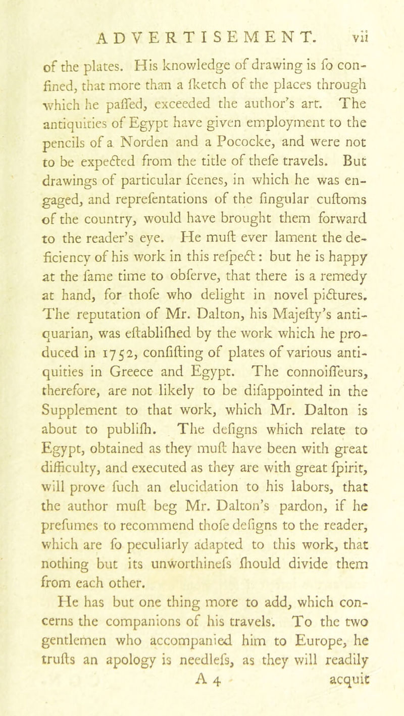 of the plates. His knowledge of drawing is fo con- fined, that more than a Iketch of the places through which he pafied, exceeded the author's art. The antiquities of Egypt have given employment to the pencils of a, Norden and a Pococke, and were not to be expefted from the title of thefe travels. But drawings of particular fcenes, in which he was en- gaged, and reprefentations of the fingiilar cuftoms of the country, would have brought them forward to the reader’s eye. He muft ever lament the de- ficiency of his work in this refpeft: but he is happy at the fame time to obferve, that there is a remedy at hand, for thofe who delight in novel piftures. The reputation of Mr. Dalton, his Majefty’s anti- quarian, was eftablifhed by the work which he pro- duced in 1752, confining of plates of various anti- quities in Greece and Egypt. The connoifleurs, therefore, are not likely to be difappointed in the Supplement to that work, which Mr. Dalton is about to publifla. The defigns which relate to Egypt, obtained as they muft have been with great difficulty, and executed as they are with great fpirit, will prove fuch an elucidation to his labors, that the author muft beg Mr. Dalton’s pardon, if he prefumes to recommend thofe defigns to the reader, which are fo peculiarly adapted to this work, that nothing but its unworthinefs ftiould divide them from each other. Pie has but one thing more to add, which con- cerns the companions of his travels. To the two gentlemen who accompanied him to Europe, he trufts an apology is needlefs, as they will readily A 4 acquit