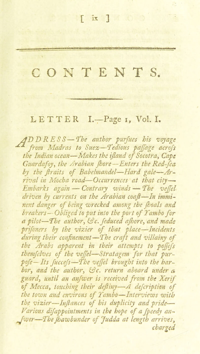 [ ] CONTENTS. LETTER I—Page i, Vol. I. DRESS— 'Ehe author purjues his voyage from Madras to Suez—’Tedious pajfage acrojs the Indian ocean—Makes the ijland of Socotra^ Cape Guardafoy^ the /Arabian Jhore —Enters the Red-fea by the ftraits of Babelmandel—Hard gale—Ar- rival in Mocha road—Occurrences' at that city—- Embarks again — Contrary winds — The vejfel driven by currents on the Arabian coaft—In immi- nent danger of being wrecked among the Jhoals and breakers— Obliged to put into the port of Tambo for a pilot—The author^ ^c. feduced afoore^ and made prifoners by the vizier of that place—Incidents during their confinement—The craft and villainy of the Arabs apparent in their attempts to poffejs themfelves of the vejfel—Stratagem for that pur- pofe— Its fuccefs—The vejfel brought into the har- bor^ and the author^ ^c. return aboard under a guards until an anjwer is received from the Xerif of MeccUy touching their defiiny—A defcription of the town and environs of Tambo—Interviews with the vizier—Infiances of his duplicity and pride— Various difappointments in the hope of a fpeedy an- ^wer—TheJhawbunder of Judda at length arrivesy charged