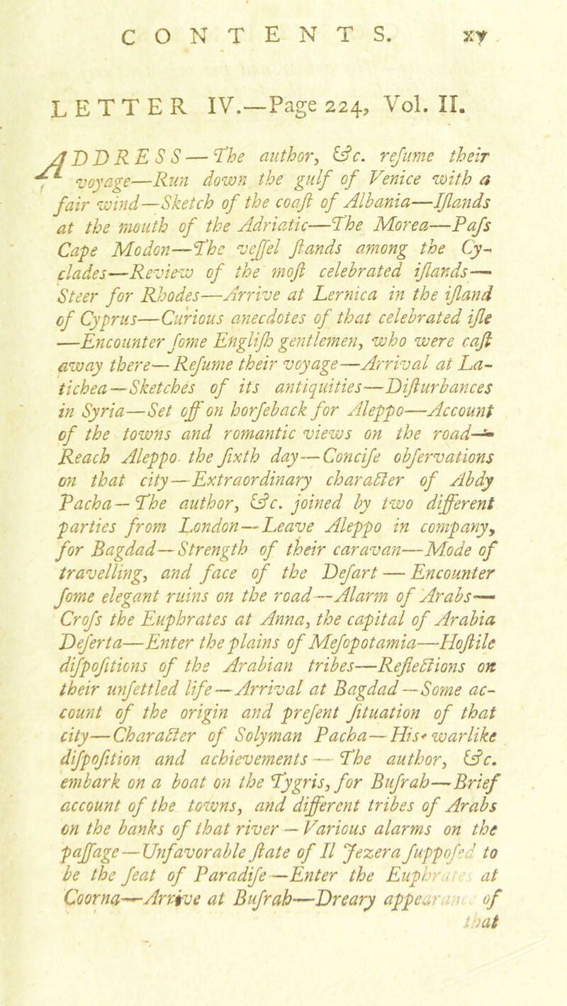 letter IV.—Page 224, Vol. 11. /I DD RE S S — 'The author, ^ c. rejime their , voyage—Run down the gulf of Venice with a fair wind—Sketch of the coaf of Albania—Iflands at the mouth of the Adriatic—Ehe More a—Pafs Cafe Modon—The veffel funds among the Cy^ clades—Review of the mofi celebrated iflands— Steer for Rhodes—Arrive at Lernica in the if and of Cyprus—Cunous anecdotes of that celebrated ife —Encounter fome Englip gentlemen, who were caf away there—Refume their voyage—Arrival at La- tichea—Sketches of its antiquities—Difurbances in Syria—Set off on horfeback for Aleppo—Account of the towns and romantic views on the road-^ Reach Aleppo- the fixth day—Concife obfervations 071 that city—Extraordinary char abler of Abdy Pacha — The author, if c. joined by two different parties from London—Leave Aleppo in company, for Bagdad—Strength of their caravan—Mode of travelling, and face of the Defart — Encounter Jorne elegant ruins on the road—Alarm of Arabs-— Crofs the Euphrates at Anna, the capital of Arabia Deferta—Enter the plains of Mefop otamia—Hof He difpofitions of the Arabian tribes—Refiebtiojis on their unfettled life—Arrival at Bagdad—Some ac- count of the origin and prefent fituation of that city—Char abler of Soly man Pacha—His* warlike difpofition and achievements — The author, ifc. embark on a boat on the Tygris, for Bufrah—Brief account of the towns, and different tribes of Arabs on the banks of that river — Various alarms on the paffage — Unfavorable fate of II Jezera fuppofed to be the feat of Paradife—Enter the Euphr.i’. at Coorna—A7'rive at Bufrah—Dreary appearajh of that