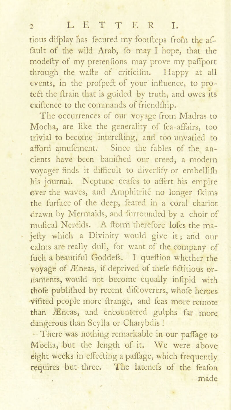 tioiis difplay lias fecnred my footftcps from the af- fault of the wild Arab, fo may I hope, that the modefty of my pretenfions may prove my paflport through the wafte of criticifm. Happy at all events, in the profpeft of your influence, to pro- tefl the drain that is guided by truth, and owes its exiftence to the commands of friendfliip. The occurrences of our voyage from Madras to Mocha, are like the generality of fea-affairs, too trivial to become interefting, and too unvaried to afford amufement. Since the fables of the an- cients have been baniflied our creed, a modern voyager finds it difficult to diverflfy or embellifli his journal. Neptune ceafes to aflert his empire over the waves, and Amphitrite no longer fkims the furface of the deep, feated in a coral chariot drawn by Mermaids, and furrounded by a choir of mufical Nereids. A dorm therefore lofes the ma- jedy which a Divinity would give it; and our calms are really dull, for want of the company of fuch a beautiful Goddefs. I quedion whether the voyage of .$neas, if deprived of thefe fiftitious or- naments, would not become equally infipid with thofe publiflied by recent difcoverers, w'hofe heroes vifited people more drange, and feas more remote than jEneas, and encountered gulphs far more dangerous than Scylla or Charybdis ! - There was nothing remarkable in our padage to Mocha, but the length of it. We were above eight weeks in effecting a paffage, which frequently requires but three. The latenefs of the feafon . made