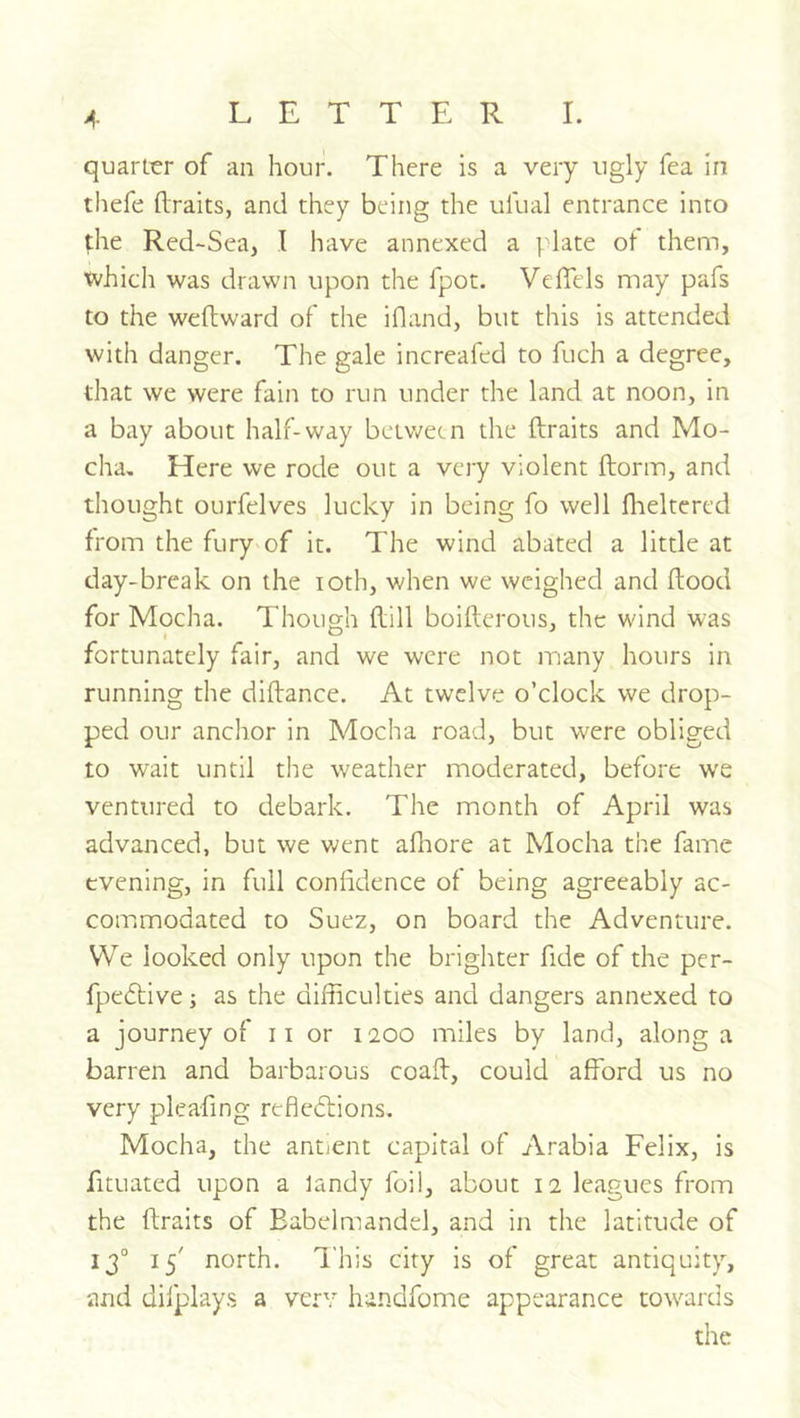 quarLrr of an hour. There is a very ugly Tea in thefe ftraits, and they being the ufual entrance into the Red-Sea, I have annexed a I'late of them, which was drawn upon the fpot. VelTels may pafs to the wellward of the ifland, but this is attended with danger. The gale increafed to fuch a degree, that we were fain to run under the land at noon, in a bay about half-way between the ftraits and Mo- cha. Here we rode out a very violent ftorm, and thought ourfelves lucky in being fo well flieltered from the fury'of it. The wind abated a little at day-break on the loth, when we weighed and ftood for Mocha. Though ftill boiftcrous, the wind was fortunately fair, and we were not inany hours in running the diftance. At twelve o’clock we drop- ped our anchor in Mocha road, but were obliged to wait until the weather moderated, before w'e ventured to debark. The month of April was advanced, but we went afltore at Mocha the fame evening, in full confidence of being agreeably ac- commodated to Suez, on board the Adventure. VVe looked only upon the brighter fide of the per- fpedtive; as the difficulties and dangers annexed to a journey of 11 or 1200 miles by land, along a barren and barbarous coaft, could afford us no very pleafing reflexions. Mocha, the antient capital of Arabia Felix, is fituated upon a landy foil, about 12 leagues from the ftraits of Eabelmandel, and in the latitude of 13° 15' north. This city is of great antiquity, and dilplays a very handfome appearance towards the