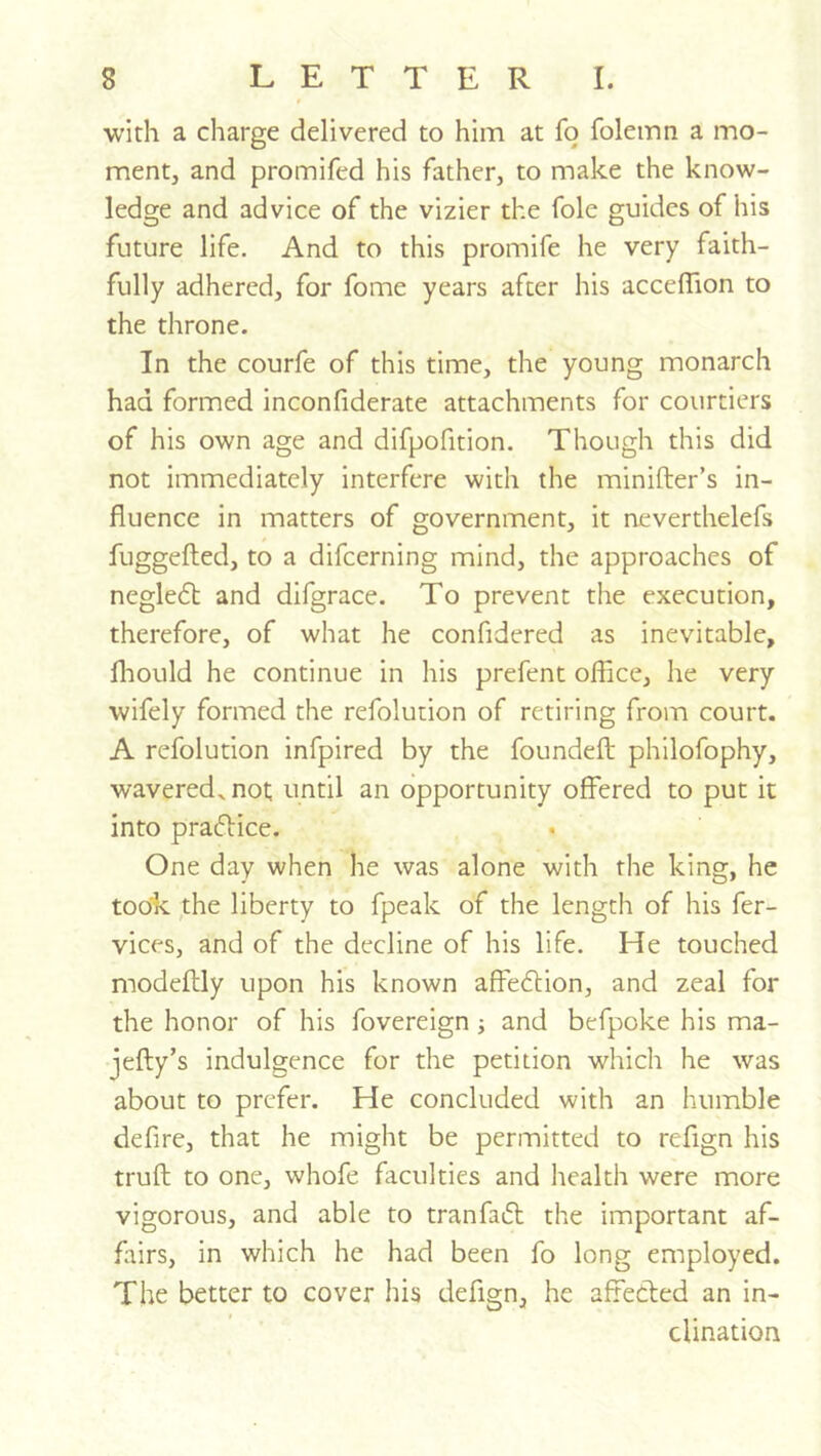 with a charge delivered to him at fo folemn a mo- ment, and promifed his father, to make the know- ledge and advice of the vizier the foie guides of his future life. And to this promife he very faith- fully adhered, for fome years after his acceffion to the throne. In the courfe of this time, the young monarch had formed inconfiderate attachments for courtiers of his own age and difpofition. Though this did not immediately interfere with the minifter’s in- fluence in matters of government, it neverthelefs fuggefted, to a difcerning mind, the approaches of neglecfl: and difgrace. To prevent the execution, therefore, of what he confidered as inevitable, fliould he continue in his prefent office, he very wifely formed the refolution of retiring from court. A refolution infpired by the foundefl: philofophy, wavered, not until an opportunity offered to put it into pradice. One day when he was alone with the king, he too'k the liberty to fpeak of the length of his fer- vices, and of the decline of his life. He touched modeftly upon his known affedlion, and zeal for the honor of his fovereign; and befpoke his ma- jefty’s indulgence for the petition which he was about to prefer. He concluded with an humble defire, that he might be permitted to refign his truft to one, whofe faculties and health were more vigorous, and able to tranfaft the important af- fairs, in which he had been fo long employed. The better to cover his defign, he affeded an in- clination