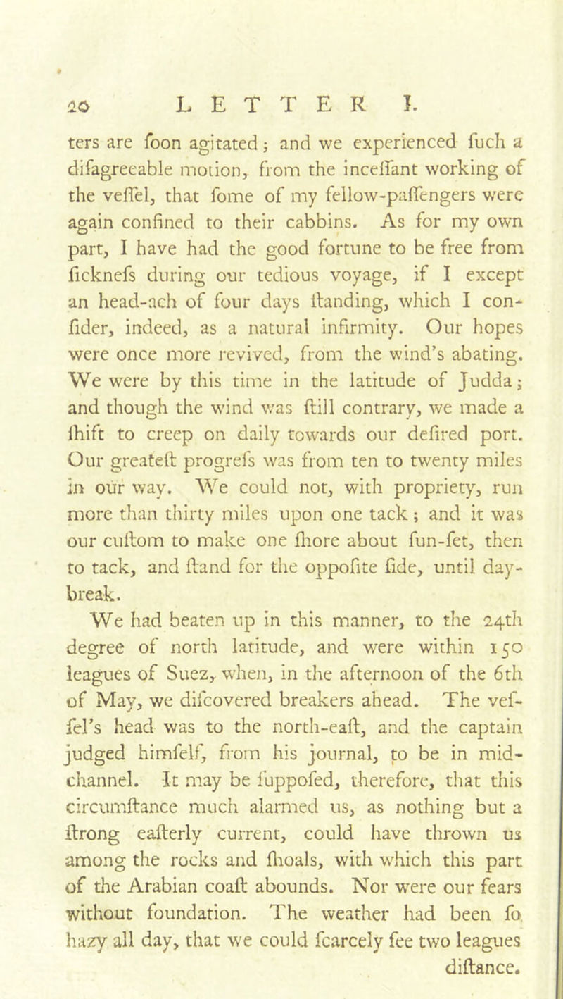 ters are Toon agitated j and we experienced fuch a difagreeable motion, from the inceifant working of the veflel, that fome of my fellow-pafiengers were again confined to their cabbins. As for my own part, I have had the good fortune to be free from ficknefs during our tedious voyage, if I except an head-ach of four days Handing, which I con^ fider, indeed, as a natural infirmity. Our hopes were once more revived, from the wind’s abating. We were by this time in the latitude of Judda; and though the wind was ftill contrary, we made a Ihift to creep on daily towards our defired port. Our greatell progrefs was from ten to twenty miles in our way. We could not, with propriety, run more than thirty miles upon one tack; and it was our cullom to make one fliore about fun-fet, then to tack, and Hand for the oppofite fide, until day- break. We had beaten up in this manner, to the 2,4th degree of north latitude, and were within 150 leagues of Suez, when, in the afternoon of the 6th of May, we difeovered breakers ahead. The vef- fel’s head was to the north-eaft, and the captain judged himfelf, from his journal, to be in mid* channel. It may be fuppofed, therefore, that this circumftance much alarmed us, as nothing but a ftrong eafterly current, could have thrown us among the rocks and flioals, with wdiich this part of the Arabian coaft abounds. Nor w^re our fears without foundation. The weather had been fo. hazy all day, that we could fcarcely fee two leagues diftance.