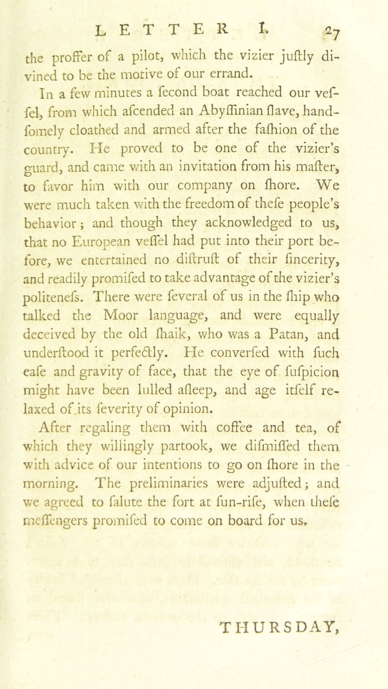 the proffer of a pilot, which the vizier juftly di- vined to be the motive of our errand. In a few minutes a fecond boat reached our vef- fel, from which afcended an Abyffinian Have, hand- fomely cloathed and armed after the fafhion of the country. He proved to be one of the vizier’s o-uard, and came v/ith an invitation from his mafter, to favor him with our company on Ihore. We were much taken with the freedom of thefe people’s behavior; and though they acknowledged to us, that no European veffel had put into their port be- fore, we entertained no diftruft of their fincerity, and readily promifed to take advantage of the vizier’s politenefs. There were feveral of us in the hiip who talked the Moor language, and were equally deceived by the old fliaik, who was a Patan, and underllood it perfectly. He converfed with fuch eafe and gravity of face, that the eye of fufpicion might have been lulled afleep, and age itfelf re- laxed of.its feverity of opinion. After regaling them with coffee and tea, of which they willingly partook, we difmiffed them with advice of our intentions to go on Ihore in the morning. The preliminaries were adjufted; and we agreed to falute the fort at fun-rife, when thefe meffcngers promifed to come on board for us. THURSDAY,