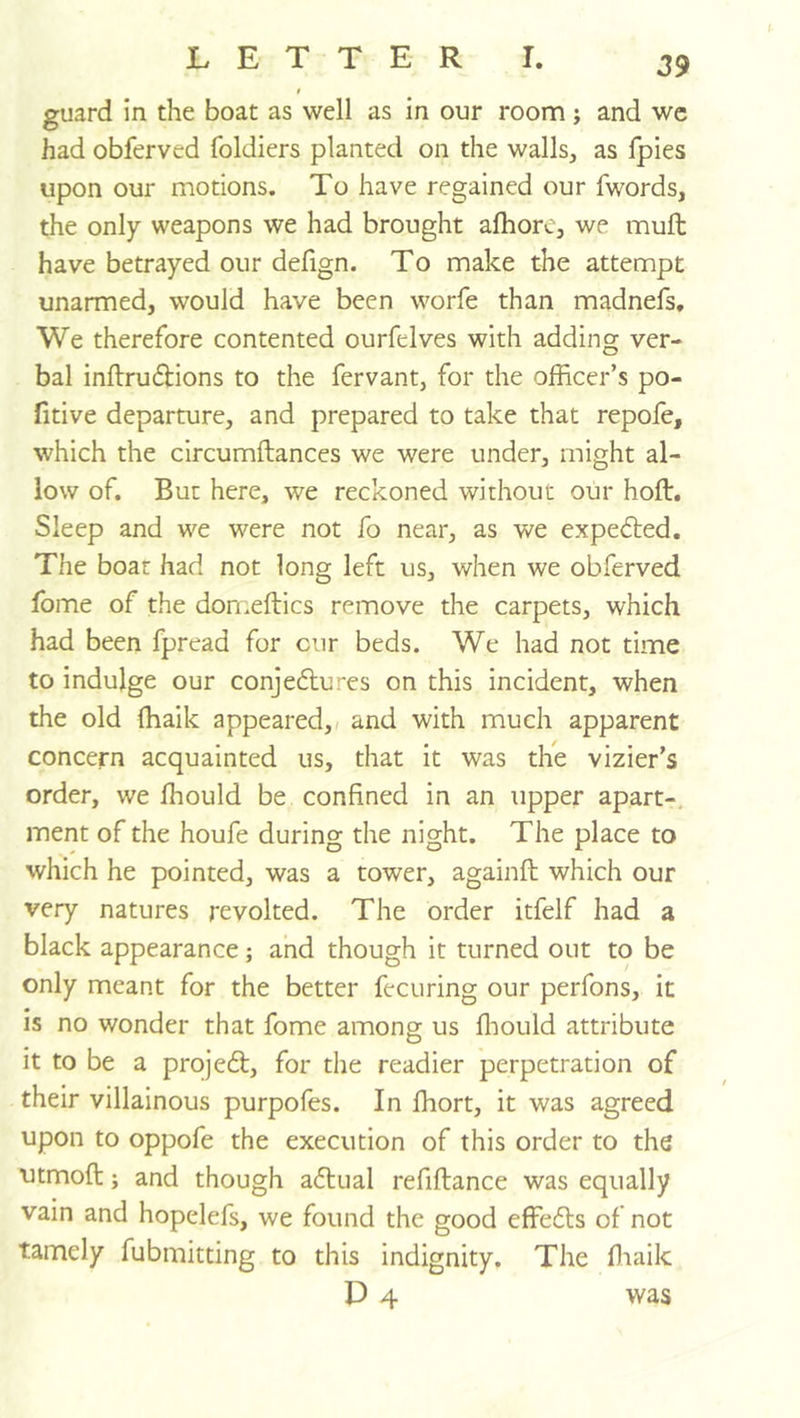 $ guard in the boat as well as in our room; and we had obferved foldiers planted on the walls, as fpies upon our motions. To have regained our fwords, the only weapons we had brought alhore, we muft have betrayed our delign. To make the attempt unarmed, would have been worfe than madnefs. We therefore contented ourfelves with adding ver- bal inflru(^ions to the fervant, for the officer’s po- ll tive departure, and prepared to take that repole, which the circumftances we were under, might al- low of. But here, we reckoned without our holt. Sleep and we were not fo near, as we expelled. The boat had not long left us, when we obferved fome of the domellics remove the carpets, which had been fpread for cur beds. We had not time to indulge our conjedlu-'es on this incident, when the old ffiaik appeared, < and with much apparent concern acquainted us, that it was the vizier’s order, we Ihould be confined in an upper apart-, ment of the houfe during the night. The place to which he pointed, was a tower, againll which our very natures revolted. The order itfelf had a black appearance; and though it turned out to be only meant for the better fecuring our perfons, it is no wonder that fome among us ffiould attribute it to be a projedf, for the readier perpetration of their villainous purpofes. In ffiort, it was agreed upon to oppofe the execution of this order to the utmoft j and though actual refiftance was equally vain and hopelefs, we found the good effefls of not tamely fubmitting to this indignity. The ffiaik D 4 was