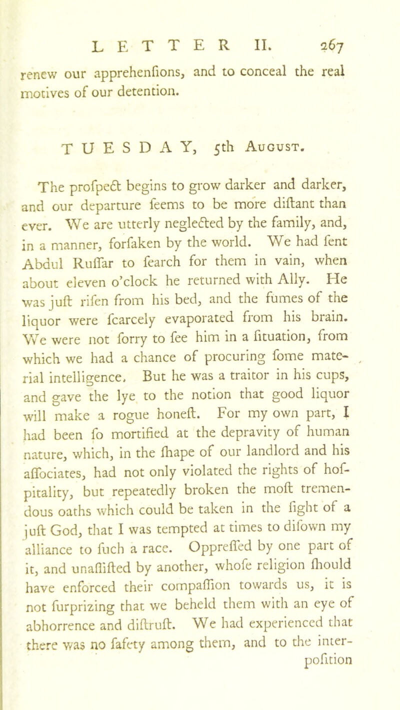renew our apprehenfions, and to conceal the real motives of our detention. TUESDAY, 5th August. The profpeft begins to grow darker and darker, and our departure feems to be more diftant than ever. We are utterly neglected by the family, and, in a manner, forfaken by the world. We had fent Abdul RulTar to fearch for them in vain, when about eleven o’clock he returned with Ally. He was juft rifen from his bed, and the fumes of the liquor were fcarcely evaporated from his brain. We were not forty to fee him in a fituation, from which we had a chance of procuring fome mate- ^ rial intelligence. But he was a traitor in his cups, and gave the lye to the notion that good liquor will make a rogue honeft. For my own part, I had been fo mortified at the depravity of human nature, which, in the fhape of our landlord and his aflbciates, had not only violated the rights of hof- pitality, but repeatedly broken the moft tremen- dous oaths which could be taken in the fight of a juft God, that I was tempted at times to difown my alliance to fuch a race. Opprefled by one part of it, and unafiifted by another, whofe religion ftiould have enforced their compafiion towards us, it is not furprizing that we beheld them with an eye of abhorrence and diftruft. We had experienced that there was no fafety among them, and to the inter- pofition