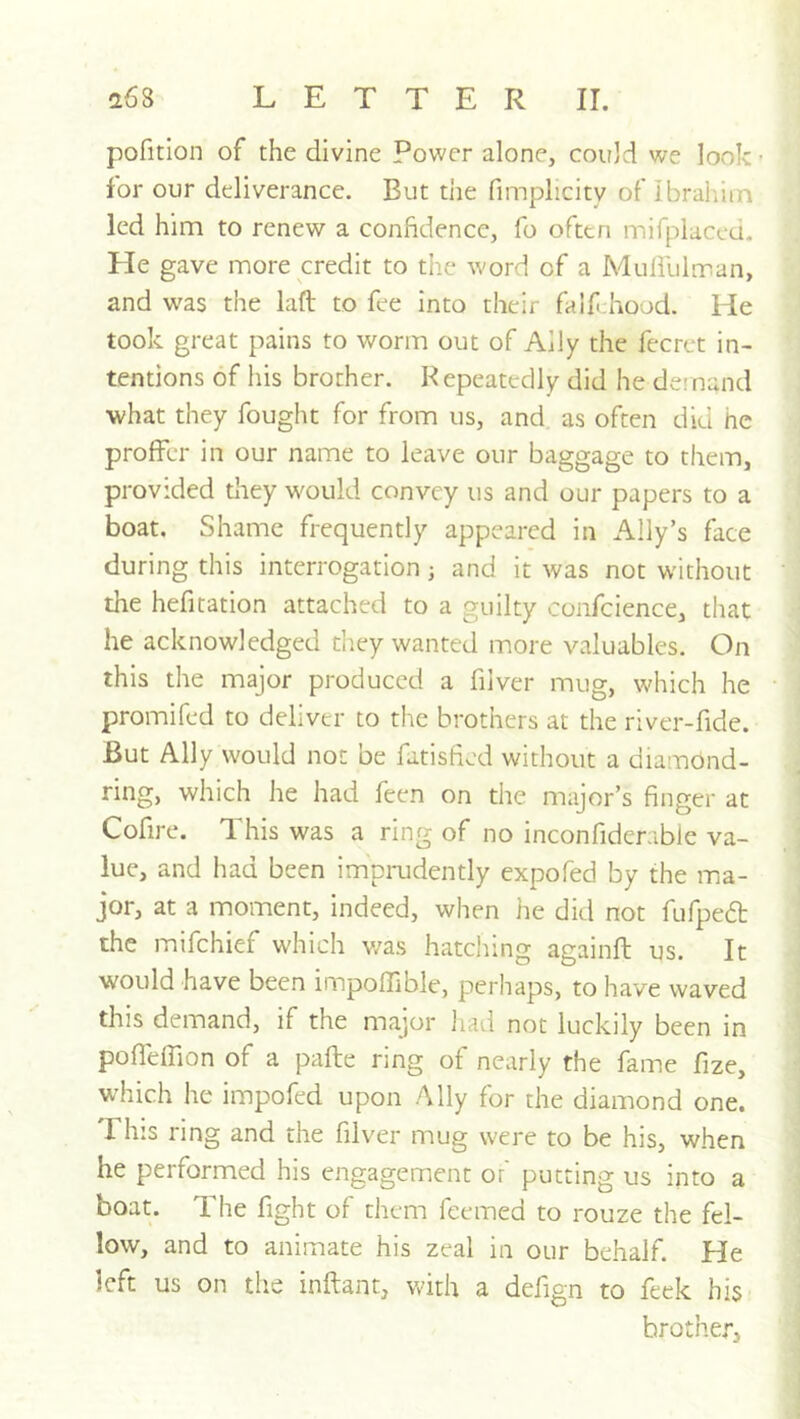 pofition of the divine Power alone, could we look for our deliverance. But the fimplicity of ibraiuin led him to renew a confidence, fo often mifplaced. He gave more credit to the -word of a Mulililman, and was the laft to fee into their faifthood. He took great pains to worm out of Ally the fecret in- tentions of his brother. Repeatedly did he demand what they fought for from us, and as often did he proffer in our name to leave our baggage to them, provided they would convey us and our papers to a boat. Shame frequently appeared in Ally’s face during this interrogation; and it was not without the hefitation attached to a guilty confcience, that he acknowledged they wanted more valuables. On this the major produced a fiiver mug, which he promifed to deliver to the brothers at the river-fide. But Ally would not be fatisfied without a diamond- ring, which he had feen on the major’s finger at Cofire. This was a ring of no inconfiderable va- lue, and had been imprudently expofed by the ma- jor, at a moment, indeed, when he did not fufpedl the mifehief which was hatching againft us. It would have been impoffible, perhaps, to have waved this demand, if the major liad not luckily been in poffelfion of a pafte ring of nearly the fame fize, which he impofed upon Ally for the diamond one. This ring and the fiiver mug were to be his, when he performed his engagement or' putting us into a boat. The fight of them feemed to rouze the fel- low, and to animate his zeal in our behalf. He left us on the inftant, with a defign to feek his brother.