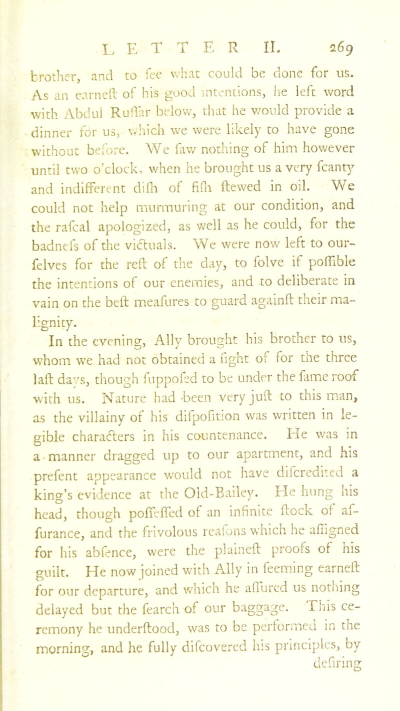 brother, and to fee what could be done for us. As an earned of his good intentions, he left word with Abdul Rudar below, that he v/ould provide a dinner for us, v-hich we were likely to have gone without before. We fiivv nothing of him however until two o’clock, v/hen he brought us a very fcanty and indifferent difh of fidi dewed in oil. We could not help murmuring at our condition, and the rafeal apologized, as well as he could, for the badnefs of the victuals. We were now left to our- felves for the red of the day, to folve if podible the intentions of our enemies, and to deliberate in vain on the bed meafures to guard againd their ma- lignity. In the evening, Ally brought his brother to us, whom we had nor obtained a ught of for the three lad days, though fuppofed to be under the fame roof with us. Nature had-been very jud to this man, as the villainy of his difpofition was written in le- gible charafters in his countenance. He was in a-manner dragged up to our apartment, and liis prefent appearance would not have diferedited a king’s evidence at the Old-Bailey. He hung his head, though poffeded of an infinite dock of af- furance, and the frivolous realons which he afiigned for his abfence, were the plained proofs of his guilt. He now joined with Ally in feeming earned for our departure, and which he allured us nothing delayed but the fearch of our baggage. This ce- remony he underdood, was to be performed in the morning, and he fully difeovered his principles, by dcfiring