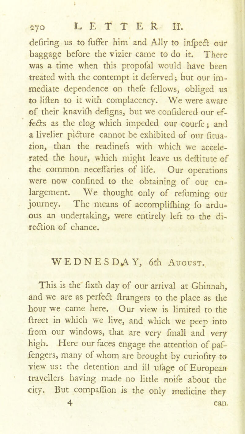 defirlng us to fuffer him’ and Ally to infpeft out baggage before the vizier came to do it. There was a time when this propofal would have been treated with the contempt it deferved; but our im- mediate dependence on thefe fellows, obliged us to liften to it with complacency. We were aware of their knavilh defigns, but we confidered our ef- fefts as the clog which impeded our courfej and a livelier pidture cannot be exhibited of our fitua- tion, than the readinefs with which we accele- rated the hour, which might leave us deftitute of the common neceffaries of life. Our operations were now confined to the obtaining of our en- largement. We thought only of refuming our journey. The means of accomplifhing fo ardu- ous an undertaking, were entirely left to the di- redlion of chance. WEDNESDAY, 6fh August. This is the fixth day of our arrival at Ghinnah, and we are as perfedt ftrangers to the place as the hour we came here. Our view is limited to the ftreet in which we live, and which we peep into from our windows, that are very fmall and very high. Here our faces engage the attention of paf- fengers, many of whom are brought by curiofity to view us: the detention and ill ufage of European travellers having made no little noife about the city. But compaflion is the only medicine they 4 can.