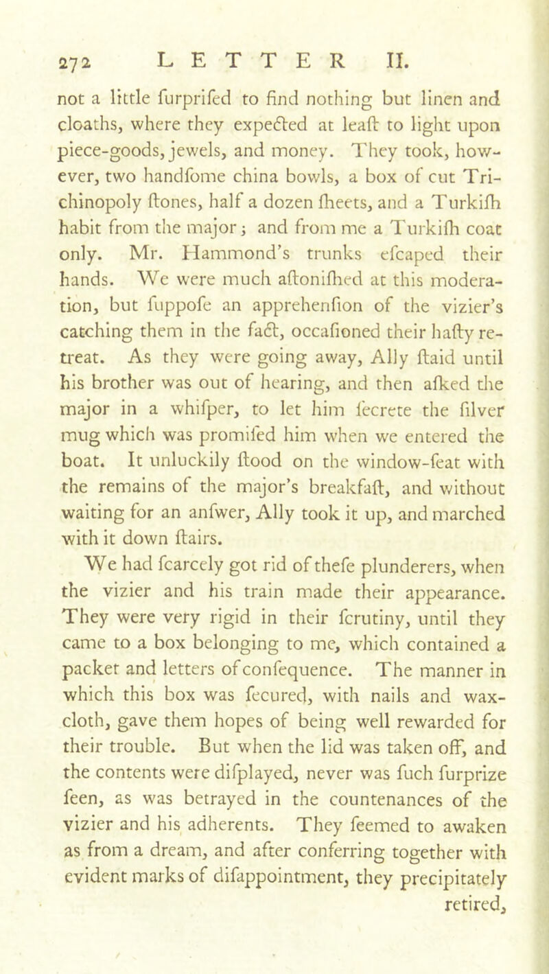 not a little furprifed to find nothing but linen and cloaths, where they expefled at lead to light upon piece-goods, jewels, and money. They took, hov/- ever, two handfome china bowls, a box of cut Tri- chinopoly ftones, half a dozen fheets, and a Turkifii habit from the major; and from me a Turkifh coat only. Mr. Hammond’s trunks efcaped their hands. We were much aftoniflied at this modera- tion, but fuppofe an apprehenfion of the vizier’s catching them in the faft, occafioned their hafty re- treat. As they were going away. Ally ftaid until his brother was out of hearing, and then afked die major in a whifper, to let him fecrete the filver mug which was promlled him when we entered the boat. It unluckily flood on the window-feat with the remains of the major’s breakfafl, and without waiting for an anfwer, Ally took it up, and marched with it down flairs. We had fcarcely got rid of thefe plunderers, when the vizier and his train made their appearance. They were very rigid in their fcrutiny, until they came to a box belonging to me, which contained a packer and letters of confequence. The manner in which this box was fecured, with nails and wax- cloth, gave them hopes of being well rewarded for their trouble. But when the lid was taken off, and the contents were difplayed, never was fuch furprize feen, as was betrayed in the countenances of the vizier and his adherents. They Teemed to awaken as from a dream, and after conferring together with evident marks of difappointment, they precipitately retired. /