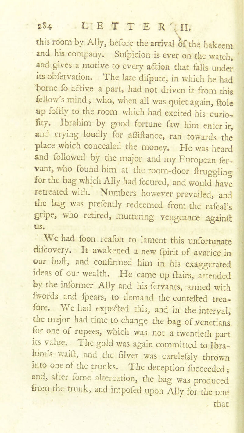 £S4 L^E T T E this room by Ally, before the arrival of the hakeem and his company. Sufpicion is ever on the watch, and gives a motive to every action that falls under its obfervation. The late difpute, in which he had borne fo aflive a part, had not driven it from this fellow’s mind; who, when all was quiet again, ftole up foftly to the room wliich had excited his curio- lity. Ibraliim by good fortune law him enter it, and crying loudly for affiftance, ran towards the place which concealed the money. He was heard and followed by the major and my European fer- vant, who found him at the room-door ftrugglino- < for the bag which Aliy had fecured, and would have retreated with. Numbers however prevailed, and the bag was prefently redeemed from the rafcal’s gripe, who retired, muttering vengeance againlt us. We had foon reafon to lament this unfortunate J difcovery. It awakened a new Ipirit of avarice in j our hoft, and confirmed him in his exaggerated ] ideas of our wealth. He came up flairs, attended by the infonuer Ally and his fervants, armed with fwerds and fpears, to demand the contefted trea- j fure. We had expe<fled this, and in the interval, i the major had time to change the bag of .Venetians 1 for one of rupees, which was not a twentieth part * its value. 1 he gold was again committed to Ibra- him’s waift, and the filver w^as carelefsly thrown j into one of the trunks. The deception fucceeded; | and, after fome altercation, the bag was produced i from tne tiunk, and impofed upon Ally for the one i that