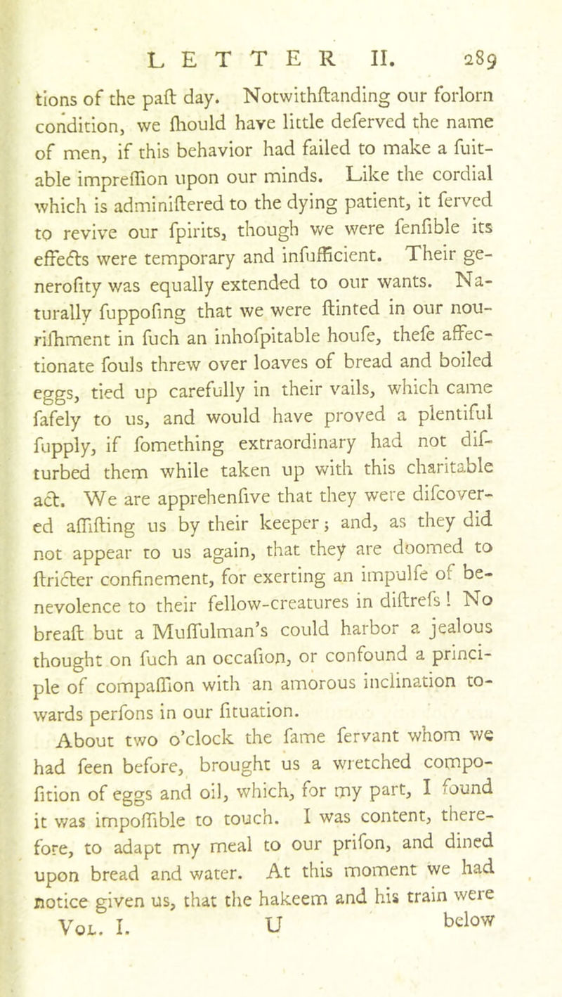 tions of the paft day. Notwithftandlng our forlorn condition, we fliould have little deferred the name of men, if this behavior had failed to make a fuit- able impreflion upon our minds. Like the cordial which is adminiftered to the dying patient, it ferved to revive our fpirits, though we were feniible its effeifls were temporary and infufficient. Their ge- nerofity was equally extended to our wants. Na- turally fuppofing that we were ftinted in our nou- rilEment in fuch an inhofpitable houfe, thefe affec- tionate fouls threw over loaves of bread and boiled eggs, tied up carefully in their vails, which came fafely to us, and would have proved a plentiful fupply, if fomething extraordinary had not dif- turbed them while taken up with this charitable act. We are apprehenfive that they were difcover- cd affifting us by their keeper; and, as they did not appear to us again, that they are doomed to ftricter confinement, for exerting an impulfe of be- nevolence to their fellow-creatures in diftrefs! No breaft but a Muffulman’s could harbor a jealous thought on fuch an occafionj or confound a princi- ple of compaffion with an amorous inclination to- wards perfons in our fituation. About two o’clock the fame fervant whom we had feen before, brought us a wretched compo- fition of eggs and oil, which, for my part, I /ound it was impoffible to touch. I was content, there- fore, to adapt my meal to our prifon, and dined upon bread and water. At this moment we had notice given us, that the hakeem and his train were VoL. I. u below