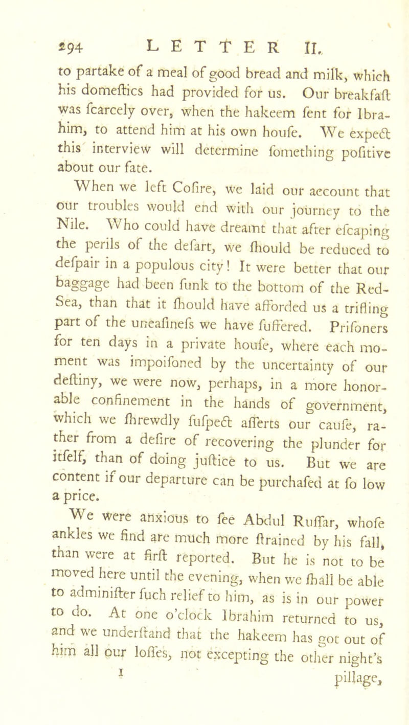 to partake of a meal of good bread and milk, which his domeftics had provided for us. Our breakfaft was fcarcely over, when the hakeem fent for Ibra- him, to attend him at his own houfe, AVe expert this interview will determine fomething pofitivc about our fate. When we left Cofire, we laid our account that our troubles would end with our ]ourney to the Nile. ^Vho could have dreamt that after efcaping the perils of the defart, we fliould be reduced to defpair in a populous city! It were better that our had been funk to the bottom of the Red- Sea, than that It fliould have afforded us a trifling part of the uneafinefs we have fuft'ered. Prifoners for ten days in a private houfe, where each mo- ment was impoifoned by the uncertainty of our deftiny, we were now, perhaps, in a more honor- able confinement in the hands of government, which we fhrewdly fufpea; afferts our caufe, ra' ther from a defire of recovering the plunder for itfelf, than of doing juftice to us. But we are content if our departure can be purchafed at fo low a price. We were anxious to fee Abdul Ruflar, whofe ankles we find are much more flrajned by his fall, than were at firfl; reported. But he is not to be moved here until the evening, when we fhall be able to adminifter fuch relief to him, as is in our power to do. At one o’clock Ibrahim returned to us, and we undcrlland that the hakeem has got out of him all our Ioffes, not excepting the other night’s ^ pillage.