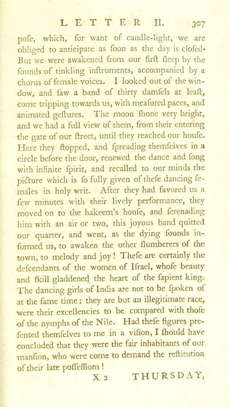 pofe, which, for want of candle-light, we are obliged to anticipate as foon as the day is clofed* But we were awakened from our firft deep by the founds of tinkling inftruments, accompanied by a chorus of female voices. I looked out of the win- dow, and faw a band of thirty damfels at lead:, come tripping towards us, with meafured paces, and animated geflures. The moon fhone very bright, and we had a full view of them, from their entering the gate of our ftreet, until they reached our houfe„ Here they flopped, and fpreading themfelves in a circle before the door, renewed the dance and fong with infinite fpirit, and recalled to our minds the piccure which is fo fully given of thefe dancing fe- males in holy writ. After they had favored us a few minutes with their lively performance, they moved on to the hakeem’s houfe, and ferenading him with an air or two, this joyous band quitted our quarter, and went, as the dying founds in- formed us, to awaken the other flumberers of the town, to melody and joy ! Thefe are certainly the defendants of the women of Ifrael, whofe beauty and fkill gladdened the heart of the fapient king.- d'he dancincy girls of India are not to be fpoken of at the fame time: they are but an illegitimate race, were their excellencies to be compared with thofe of the nymphs of the Nile. Had thefe figures pre- fented themfelves to me in a vifion, I fhould have concluded that they were the fair inhabitants of our manfion, who were come to demand the reftitution of their late pofTeffions! X2 THURSDAY,