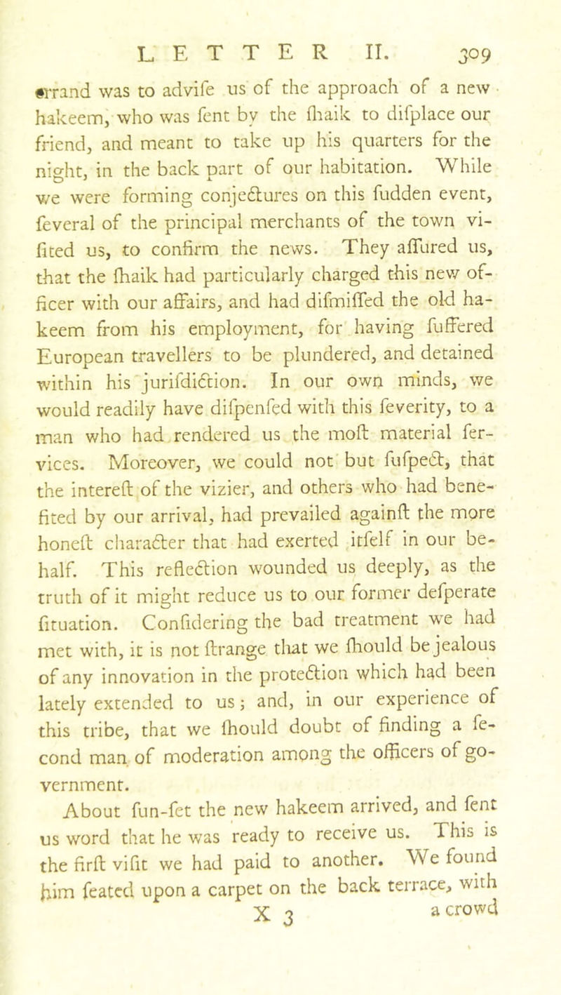 #rrand was to advife us of the approach of a new hakeem, who was fent by the fliaik to difplace our friend, and meant to take up his quarters for the night, in the back part of our habitation. While we were forming conjedlures on this fudden event, feveral of the principal merchants of the town vi- fited us, to confirm the news. They allured us, that the fhaik had particularly charged this nev/ of- ficer with our affairs, and had difmiffed the old ha- keem from his employment, for having buffered European travellers to be plundered, and detained within his jurifdidtion. In our own minds, we would readily have difpenfed with this feverity, to a man who had rendered us the molt material fer- vices. Moreover, we could not but fufpetff, that the intereft of the vizier, and others who had bene- fited by our arrival, had prevailed againft the more honeft cliaradler that had exerted itfelf in our be- half. This reflection w'ounded us deeply, as the truth of it might reduce us to our former defperate fituation. Confidering the bad treatment we had met with, it is not flrange that we fhould be jealous of any innovation in the proteflion which had been lately extended to us j and, in our experience of this tribe, that we fhould doubt of finding a fe- cond man of moderation among the officers of go- vernment. About fun-fet the new hakeem arrived, and fent us word that he was ready to receive us. This is the firft vifit we had paid to another. We found kim feated upon a carpet on the back terrace, with X ^ a crowd