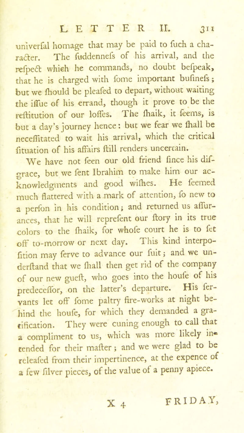 univerfal homage that may be paid to fuch a cha- racter. The fuddennefs of his arrival, and the refpeft which he commands, no doubt befpeak, that he is charged with fome important bufinefs; but we fhould be pleafed to depart, without waiting the ilTue of his errand, though it prove to be the reftitution of our lofles. The fliaik, it leems, is but a day’s journey hence 1 but we fear we lhall be necelTitated to wait his arrival, which the critical fituation of his affiilrs ftill renders uncertain. We have not feen our old friend fince his dif- ^^race, but we fent Ibrahim to make him our ac- knowledgments and good wilhes. He feemed much flattered with a mark of attention, fo new to a perfon in his condition; and returned us aflur- ances, that he will reprefent our ftory in its true colors to the fhaik, for whofe court he is to fet off* to-morrow or next day. This kind interpo- fition may ferve to advance our fuit; and we un- derftand that we fliall then get rid of the company of our new gueft, who goes into the houfe Oi his predeceflbr, on the latter’s departure. His fer- vants let off fome paltry fire-works at night be- hind the houfe, for which they demanded a gra- tification. They were cuning enough to call that a compliment to us, which was more likely in* tended for their mailer; and we were glad to be rcleafed from their impertinence, at the expence of a few filver pieces, of the value of a penny apiece. X 4 FRIDAY,