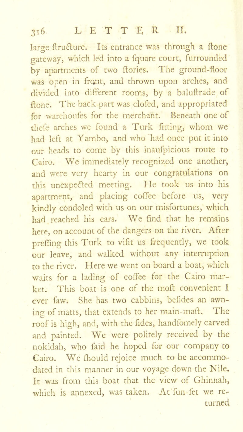 large ftrufture. Its entrance was through a flonc gateway, whicli led into a fquare court, furrounded by apartments of two ftories. The ground-floor was open in frant, and thrown upon arches, and divided into different rooms, by a baluflrade of ftone. The back part was clofed, and appropriated for warehoLifcs for the merchant. Beneath one of thefe arches we found a Turk fitting, whom we had left at Yambo, and who had once put it into our heads to come by this inaufpicious route to Cairo. We immediately recognized one another, and were very hearty in our congratulations on this unexpected meeting. He took us into his apartment, and placing coffee before us, very kindly condoled with us on our misfortunes, which had reached his ears. We find that he remains here, on account of the dangers on the river. After prefling this Turk to vifit us frequently, we took our leave, and walked without any interruption to the river. Here we went on board a boat, which waits for a lading of coffee for the Cairo mar- ket. This boat is one of the moft convenient I ever faw. She has two cabbins, befides an awn- ins: of matts, that extends to her main-maft. The roof is high, and, with the fides, handfomely carved and painted. We were politely received by the nokidah, who faid he hoped for our company to Cairo. We fhould rejoice much to be accommo- dated in tl'iis manner in our voyage down the Nile. It was from this boat that the view of Ghinnah, which is annexed, was taken. At fun-let we re- turned