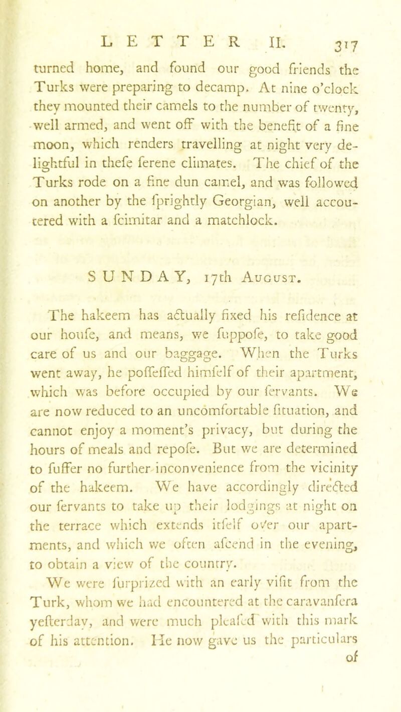 3^7 turned home, and found our good friends the Turks were preparing to decamp. At nine o’clock they mounted their camels to the number of twenty, well armed, and went off with the benefit of a fine moon, which renders travelling at night very de- lightful in thefe ferene climates. The chief of the Turks rode on a fine dun caiuel, and was followed on another by the fprightly Georgian, well accou- tered with a feimitar and a matchlock. SUNDAY, 17th August. The hakeem has actually fixed his refidence at our houfe, and means, w^e fuppofe, to take good care of us and our baggage. When the Turks went away, he pofTeffed him.lelf of their apartment, which was before occupied by our fervants. We are now reduced to an uncomfortable fituation, and cannot enjoy a moment’s privacy, but during the hours of meals and repofe. But we are determined to fuffer no further inconvenience from the vicinity of the hakeem. We have accordingly direfted our fervants to take up their lodgings at night on the terrace which extends itfelf ov'er our apart- ments, and which we often afeend in the evening, to obtain a view of the country. We were furprized with an early vifit from the Turk, whom we had encountered at the caravanfera yeflerdav, and were much pkaled with this mark of his attention. Lie now gave us the particulars of