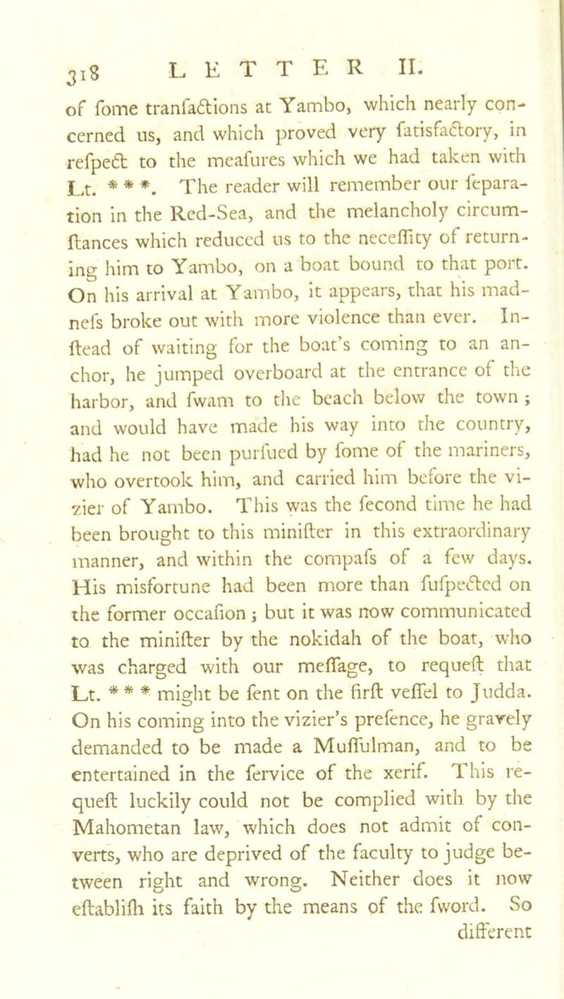 of foiTie tranfaftions at Yambo, which nearly con- cerned us, and which proved very fatisfaftory, in refpett to the meafures which we had taken with Lt. * * *. The reader will remember our repara- tion in the Red-Sea, and the melancholy circum- ftances which reduced us to the necelTity of return- ing him to Yambo, on a boat bound to that port. On his arrival at Yambo, it appears, that his mad- nefs broke out with more violence than ever. In- Head of waiting lor the boat s coming to an an- chor, he jumped overboard at the entrance of the harbor, and fwam to the beach below the town ; and would have made his way into the country, had he not been purfucd by forne of the mariners, who overtook him, and carried him before the vi- 7.ier of Yambo. This was the fecond time he had been brought to this minifter in this extraordinary manner, and within the compafs of a few days. His misfortune had been more than fufpefted on the former occafion ; but it was now communicated to the minifter by the nokidah of the boat, who was charged with our meftage, to requeft that Lt. * * * might be fent on the firft veflel to Judda. On his coming into the vizier’s prefence, he gravely demanded to be made a Mufiulman, and to be entertained in the fervice of the xerif. This re- queft luckily could not be complied with by the Mahometan law, which does not admit of con- verts, who are deprived of the faculty to judge be- tween right and wrong. Neither does it now eftablifli its faith by the means of the fword. So different