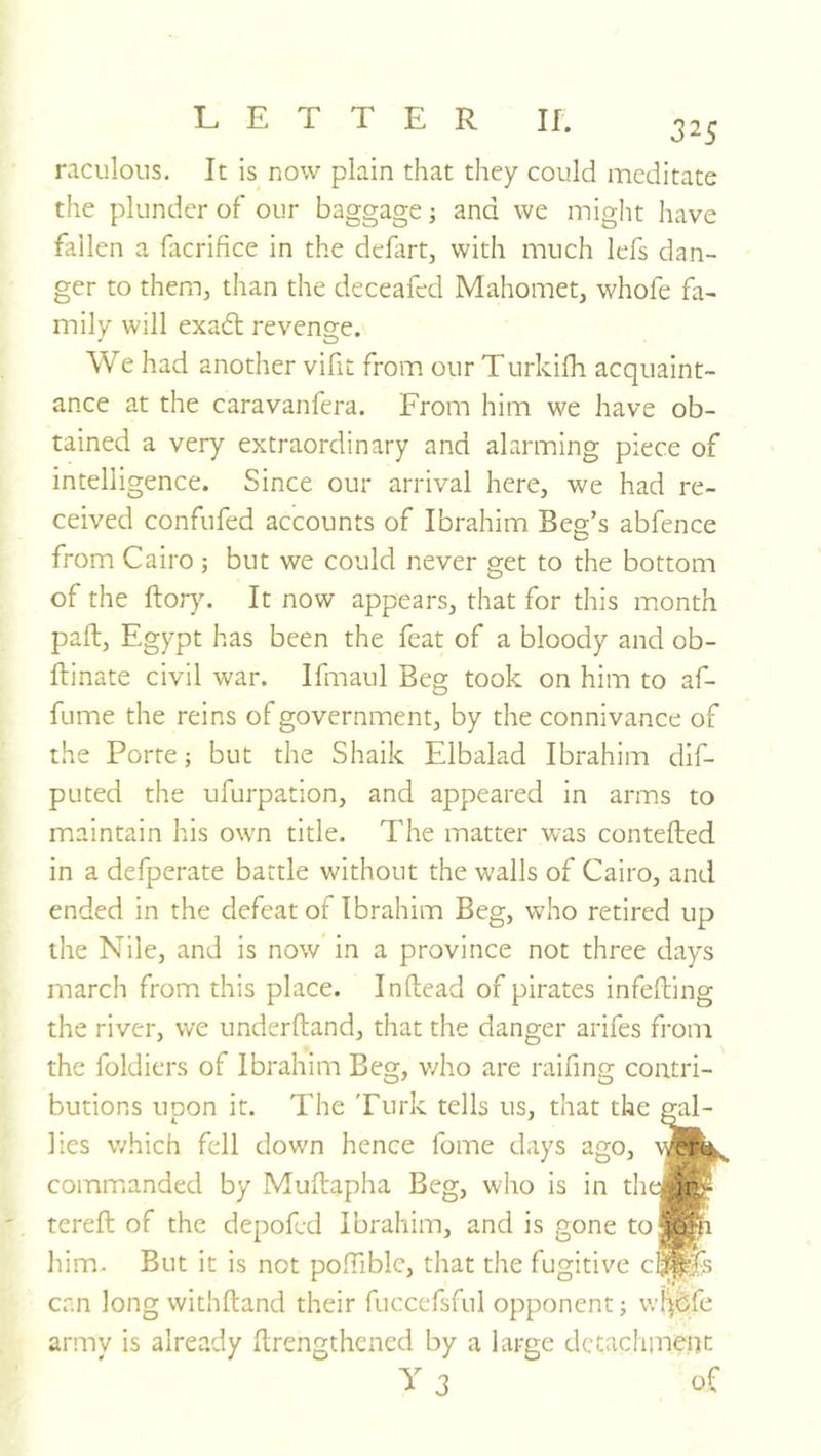 325 raculoiis. It is now plain that they could meditate the plunder of our baggage; and we might have fallen a facrifice in the defirt, with much lefs dan- ger to them, than the deceafed Mahomet, whofe fa- mily will exadl revenge. We had another vifit from our Turkifh acquaint- ance at the caravanfera. From him we have ob- tained a very extraordinary and alarming piece of intelligence. Since our arrival here, we had re- ceived confufed accounts of Ibrahim Beg’s abfence from Cairo ; but we could never get to the bottom of the ftor}^ It now appears, that for this month pall, Egypt has been the feat of a bloody and ob- ftinate civil war. Ifmaul Beg took on him to af- fume the reins of government, by the connivance of the Porte; but the Shaik Elbalad Ibrahim dlf- puted the ufurpation, and appeared in arms to maintain his own title. The matter was contefted in a defperate battle wnthout the walls of Cairo, and ended in the defeat of Ibrahim Beg, who retired up the Nile, and is now in a province not three days march from this place. Inftead of pirates infefting the river, we underftand, that the danger arifes from the foldiers of Ibrahim Beg, v/ho are raifing contri- butions upon it. The Turk tells us, that the gal- lies which fell down hence fome days ago, commanded by MuEapha Beg, who is in the#® tereft of the depofed Ibrahim, and is gone to^pi him. But it is not poffiblc, that the fugitive c^fs can long withftand their fuccefsful opponent; wl^bfe armv is already Erengthened by a large dctachineiK