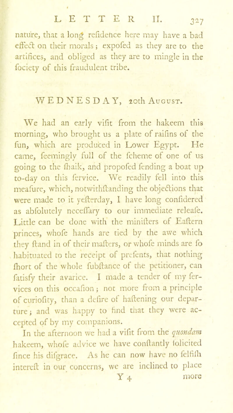 3^7 nature^ that a long refidence here may have a bad effect on their morals; expofed as they are to the artifices, and obliged as they are to mingle in the fociety of this fraudulent tribe. WEDNESDAY, 20th August. We had an early vifit from the hakeem this morning, who brought us a plate of raifins of the fun, which are produced in Lower Egypt. He came, feeming-lv full of the fcheme of one of us going to the fhaik, and propofed fending a boat up to-day on this fervice. We readily fell into this meafure, which, notwithftanding the objedlions that were made to it yefferday, 1 have long confidered as abfolutely neceffary to our immediate releafe. Little can be done with the miniifers of Eaftern princes, v/hofe hands are tied by the awe which they ftand in of their mafters, or whofe minds are fo habituated to the receipt of prcfents, that nothing fhort of the whole fubftancc of the petitioner, can fatisfy their avarice. I made a tender of my fer- vices on this occafion ; not more from a principle of curiofity, than a defire of haftening our depar- ture j and was happy to find that they were ac- cepted of by luy companions. In the afternoon we had a vifit fi'om the quondam hakeem, whofe advice we have confiantly iolicited fmee his difgrace. As he can now liave no felfilh intcreft in our concerns, we are inclined to place Y 4 more