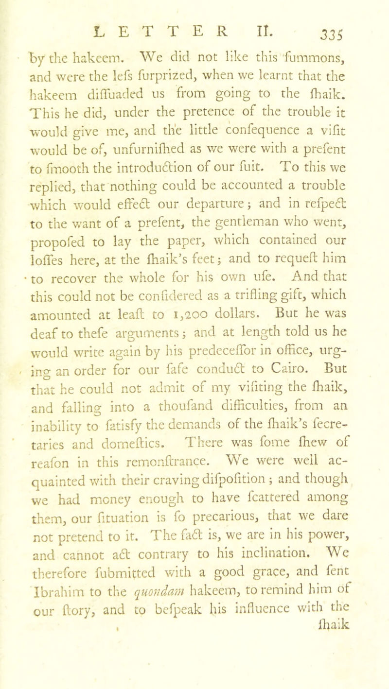 by the hakeem. We did not like this fummons, and were the lefs furprized, when we learnt that the hakeem dilTuaded ns from going to the fliaik. This he did, under the pretence of the trouble it would give me, and the little confequence a vifit would be of, unfurniflied as we were with a prefent to fmooth the introduftion of our fuit. To this we replied, that nothing could be accounted a trouble which would effedt our departure; and in refpecl to the want of a prefent, the gentleman who went, propofed to lay the paper, which contained our Ioffes here, at the fhaik’s feet; and to requeft him to recover the whole for his own ufe. And that this could not be confidered as a trifling gift, which amounted at leafl to 1,200 dollars. But he was deaf to thefe arguments 3 and at length told us he would write again by his predeceffor in office, urg- ing an order for our fafe condudl; to Cairo. But that he could not admit of my vifiting the fhaik, and falling into a thoufand difliculties, from an inability to fatisfy the demands of the fliaik’s fecre- taries and domeftics. There was fome fnew of reafon in this rcmonftrance. We were well ac- quainted with their craving difpofition ; and though we had money enough to have Icattered among them, our fituation is fo precarious, that we dare not pretend to it. The fadt is, we are in his power, and cannot adt contrary to his inclination. We therefore fubmitted with a good grace, and fent Ibrahim to the quondam hakeem, to remind him of our dory, and to befpeak his influence with the , lljaik