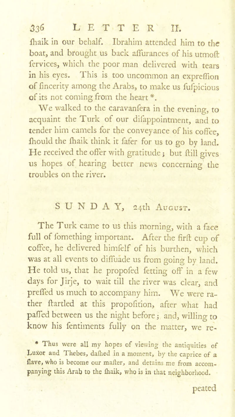 ^2^ LETTER II. iliaik in our behalf. Ibrahim attended him to the boat, and brought us back affuranccs of his utmoft fervices, which the poor man delivered with tears in his eyes. This is too uncommon an exprefTion of fmcerity among the Arabs, to make us fufpicious of its not coming from the heart We walked to the caravanfera in the evening, to acquaint the Turk of our difappointment, and to tender him camels for the conveyance of his coffee, fhould the fhaik think it fafer for us to go by land. He received the offer with gratitude; but ftill gives us hopes of hearing better news concerning the troubles on the river. SUNDAY, 2,4th August. The Turk came to us this morning, with a face full of fomething important. After the firft cup of coffee, he delivered himfelf of his burthen, which was at all events to diffuade us from going by land. He told us, that he propofed fetting off in a few days for Jirje, to wait till the river was clear, and preffed us much to accompany him. We were ra- ther flartled at this propofition, after what had paffed between us the night before 5 and, willing to know his fentiments fully on the matter, we re- • Thus were all my hopes of viewing the antiquities of Luxor and Thebes, dafhed in a moment, by the caprice of a Have, who is become our mailer, and detains me from accom- panying this Arab to the lhaik, who is in that neighborhood. peated
