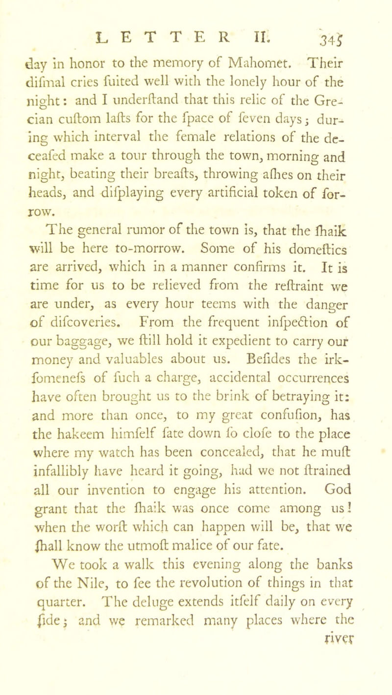 day in honor to the memory of Mahomet. Their difmal cries fuited well with the lonely hour of the night: and I imderftand that this relic of the Gre- cian cuftom lafts for the fpace of feven days 5 dur- ing which interval the female relations of the dc- ceafed make a tour through the town, morning and night, beating their breads, throwing allies on their heads, and difplaying every artificial token of for- row. The general rumor of the town is, that the fhaik will be here to-morrow. Some of his domeftics are arrived, which in a manner confirms it. It is time for us to be relieved from the reftraint we are under, as every hour teems with the danger of difcoveries. From the frequent infpedlion of our baggage, we ftill hold it expedient to carry our money and valuables about us. Befides the irk- fomenefs of fuch a charge, accidental occurrences have often brought us to the brink of betraying it: and more than once, to my great confufion, has the hakeem himfelf fate down fb clofe to the place where my watch has been concealed, that he muft infallibly have heard it going, had we not drained all our invention to engage his attention. God grant that the fhaik was once come among us! when the word which can happen will be, that we fhall know the utmod malice of our fate. We took a walk this evening along the banks of the Nile, to fee the revolution of things in that quarter. The deluge extends itfelf daily on every fide j and we remarked many places where the river