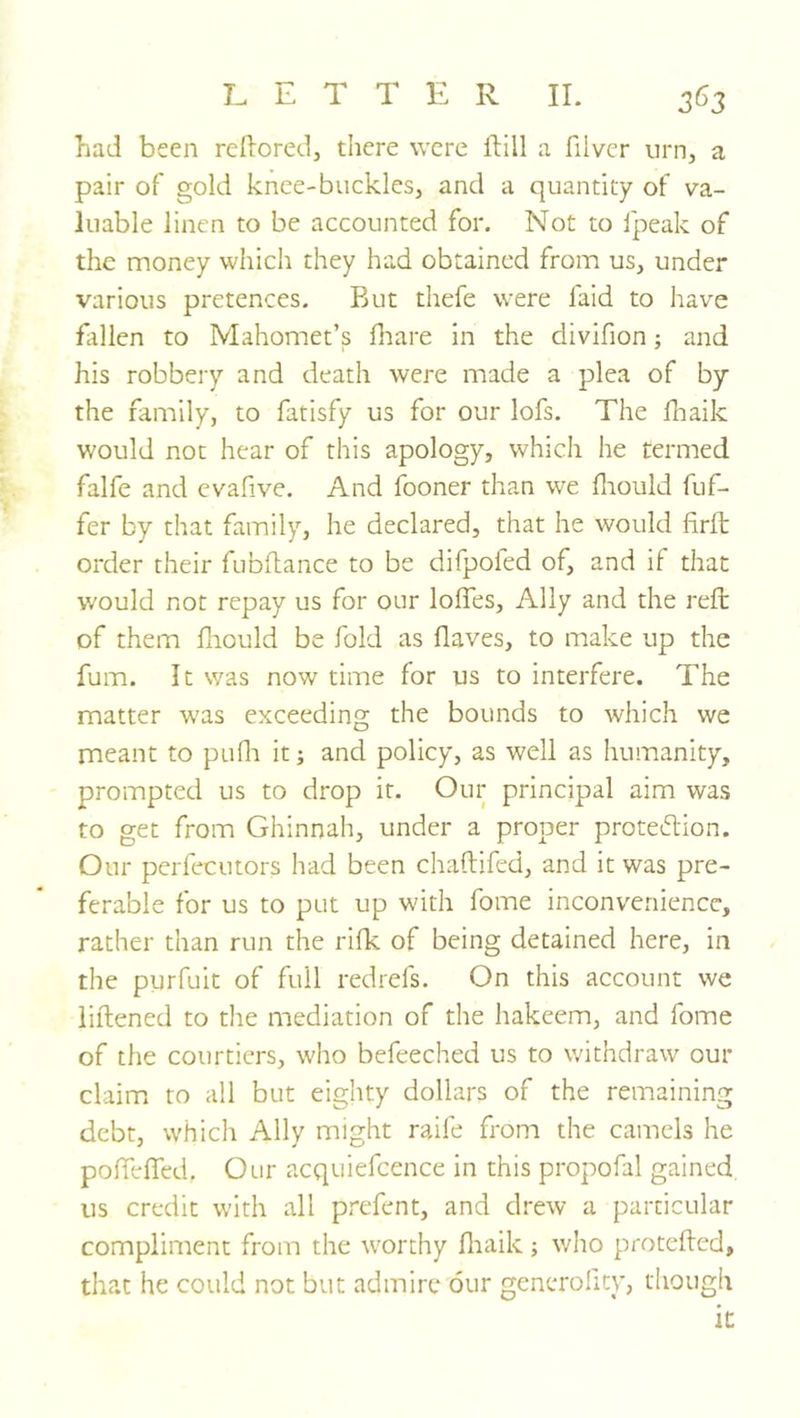 had been reilored, there were ilill a fiiver urn, a pair of gold knee-buckles, and a quantity of va- luable linen to be accounted for. Not to fpeak of the money which they had obtained from us, under various pretences. But thefe were faid to have fallen to Mahomet’s hiare in the divifion; and his robbery and death were made a plea of by the family, to fatisfy us for our lofs. The fliaik would not hear of this apology, which he termed falfe and evafive. And fooner than we fiiould fuf- fer by that family, he declared, that he would firft order their fubdance to be difpofed of, and if that would not repay us for our Ioffes, Ally and the reft of them ftiould be fold as flaves, to make up the fum. It was now time for us to interfere. The matter w'as exceeding the bounds to which we meant to puflr it; and policy, as well as humanity, prompted us to drop it. Our principal aim was to get from Ghinnah, under a proper protedtion. Our perfecutors had been chaftifed, and it was pre- ferable for us to put up with fome inconvenience, rather than run the rifk of being detained here, in the purfuit of full redrefs. On this account we liftened to the mediation of the hakeem, and fome of the courtiers, who befeeched us to withdraw our claim to all but eighty dollars of the remaining debt, which Ally might raife frona the camels he poffeffed. Our acquiefcence in this propofal gained us credit with all prefent, and drew a particular compliment from the w'orthy fliaik ; who proteflcd, that he could not but admire our generolity, though it