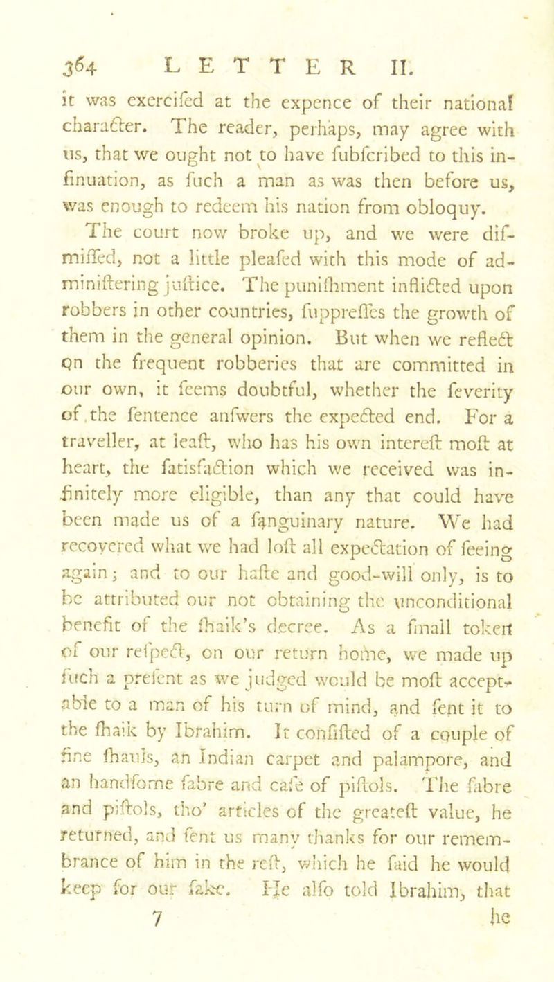 364 LETTER II. it was exercifed at the expence of their national charafter. The reader, perhaps, may agree with us, that we ought not to have fubfcribed to this in- finuation, as fuch a man as was then before us, v/as enough to redeem his nation from obloquy. The court now broke up, and we were dif- miiTed, not a little pleafed with this mode of ad- miniftering juilice. The punifliment inflifted upon robbers in other countries, fuppreffes the growth of them in the general opinion. But when we refleft qn the frequent robberies that are committed in our own, it feems doubtful, whether the feverity of.the fentence anfwers the expc6led end. For a traveller, at ieaft, who has his own intereft mold at heart, the fatis{a6lion which we received was in- finitely more eligible, than any that could have been made us of a f^nguinary nature. We had recovered what we had loft all expectation of feeing again; and to our hafte and good-will only, is to be attributed our not obtaining the unconditional benefit of the lhaik’s decree. As a fmall token of our refpcift, on our return home, we made up fuch a prefent as we judged would be moft accept- able to a man of his turn of mind, and fent it to the fhaik by Ibrahim. It confifted of a couple of fine lhauis, an Indian carpet and palampore, and an handfome fabre and cafe of piftols. Tlie fabre and pjftols, tho’ articles of the greateft value, he returned, and fent us many thanks for our remem- brance of him in the reft, vdiich he faid he would keep for out fake. IJe alfo told Ibrahim, that