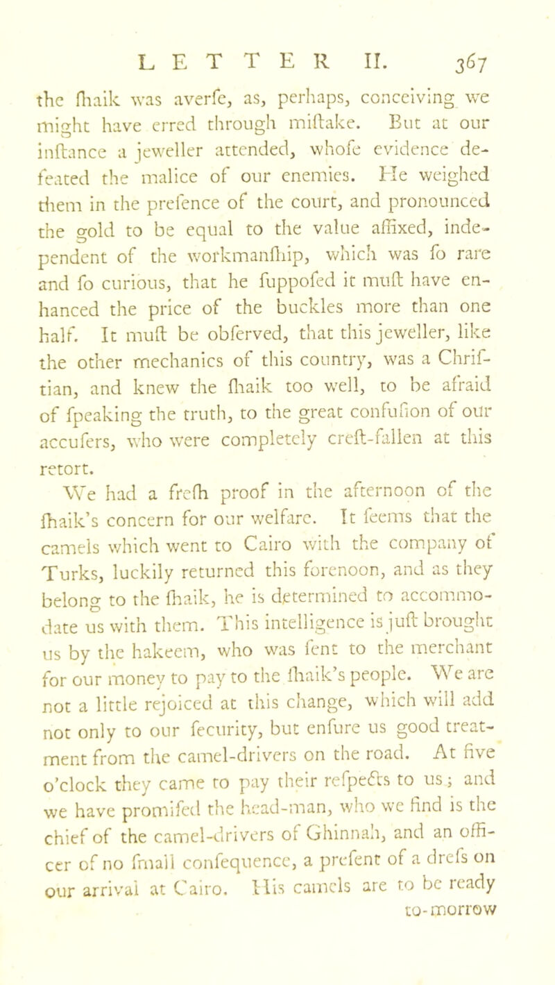 the fltaik was averfe, as, perhaps, conceiving we might have erred through miftake. But at our inftance a jeweller attended, whofe evidence de- feated the malice of our enemies, tie weighed diem in the prefence of the court, and pronounced the gold to be equal to the value affixed, inde- pendent of the workmanfliip, which was Ib rare and fo curious, that he fuppofed it muft have en- hanced the price of the buckles more than one half. It muil be obferved, that this jeweller, like the other mechanics of this country, was a Chrif- tian, and knew the ffiaik too well, to be afraid of fpeaking the truth, to the great confuhon of our accufers, who were completely creft-kilien at this retort. We had a frefh proof in the afternoon of the fhaik’s concern for our welfare. It leems that the camels which went to Cairo with the company ot Turks, luckily returned this forenoon, and as they belong to the ffiaik, he is determined to accommo- date us with them. This intelligence is juft brought us by the hakeem, who was lent to the merchant for our monev to pay to the ffiaik’s peopie. We are not a little rejoiced at this change, which will add not only to our fecurity, but enfure us good treat- ment from the camel-drivers on the road. At five o’clock they came to pay their refpefts to us; and we have promifed the head-man, who we find is the chief of the camel-drivers of Ghinnan, and an offi- cer of no frnail confequence, a prefent of a drefs on our arriv’al at Cairo. Ilis camels are to be leady to-morrow