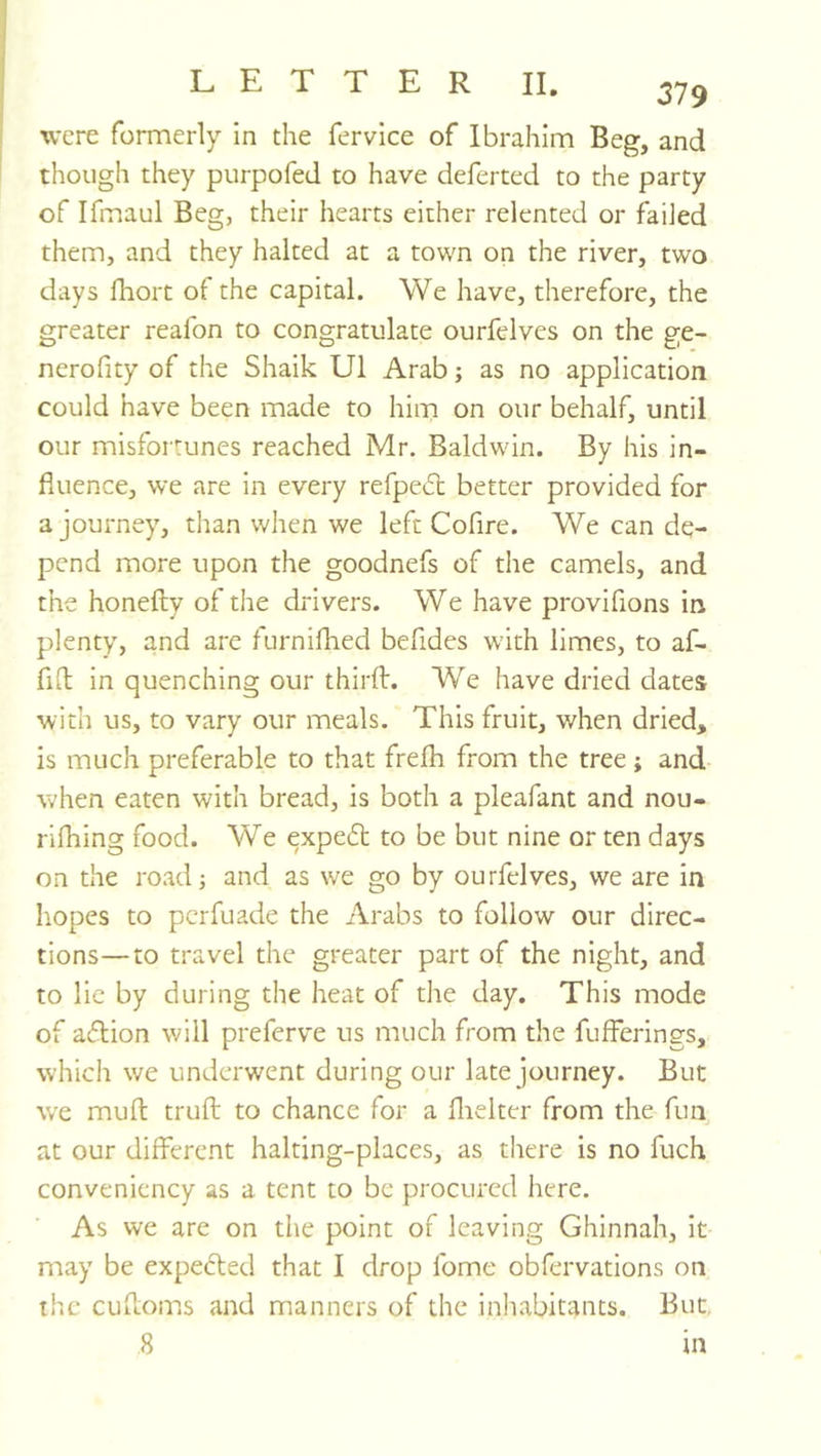 were formerly in the fervice of Ibrahim Beg, and though they piirpofed to have deferred to the party of Ifmaul Beg, their hearts either relented or failed them, and they halted at a town on the river, two days fhort of the capital. We have, therefore, the greater reafon to congratulate ourfelves on the ge- nerofity of the Shaik U1 Arab; as no application could have been made to him on our behalf, until our misfortunes reached Mr. Baldwin. By his in- fluence, we are in every refpedl better provided for a journey, than when we left Cofire. We can de- pend more upon the goodnefs of tiie camels, and the honefly of the drivers. We have provifions in plenty, and are furnifhed befides with limes, to af- fifl in quenching our third:. We have dried dates with us, to vary our meals. This fruit, when dried, is much preferable to that frefh from the tree; and when eaten with bread, is both a pleafant and nou- rifhing food. We expedb to be but nine or ten days on the road; and as we go by ourfelves, we are in hopes to perfuade the Arabs to follow our direc- tions— to travel the greater part of the night, and to lie by during the heat of the day. This mode of aflion will preferve us much from the fufferings, which we underwent during our late journey. But we mud: trud: to chance for a flielter from the fun at our different halting-places, as there is no fuch conveniency as a tent to be procured here. As we are on the point of leaving Ghinnah, it may be expefled that I drop fome obfervations on the cuiloms and manners of the inhabitants. But,