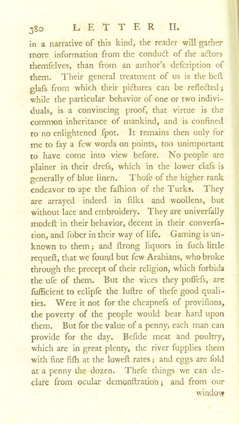 in a narrative of this kind, the reader will gather more information from the conduft of the adlors themfelves, than from an author’s defcription of them. Their general treatment of us is the bed glafs from which their pi6tures can be reflefted; while the particular behavior of one or two indivi- duals, is a convincing proof, that virtue is the common inheritance of mankind, and is confined to no enlightened fpot. It remains then only for me to fay a few words on points, too unimportant to have come into view before. No people are plainer in their drefs, which in the lower clafs is generally of blue linen. Thofe of the higher rank endeavor to ape the fafhion of the Turks. They are arrayed indeed in filks and woollens, but without lace and embroidery. They are univerfally modeft in their behavior, decent in their converfa- tion, and fober in their way of life. Gaming is un- known to them; and ftrong liquors in fuch little requeft, that we fouitd but few Arabians, v/ho broke through the precept of their religion, which forbids the ufe of them. But the vices they poffefs, arc fufficient to eclipfe the luftre of thefe good quali- ties. Were it not for the cheapnefs of provifions, the poverty of the people would bear hard upon them. But for the value of a penny, each man can provide for the day. Befide meat and poultry, which are in great plenty, the river fupplies them with fine fifh at the lowed rates; and eggs are fold at a penny the dozen. Thefe things we can de- clare from ocular demonftratibn j and from our window