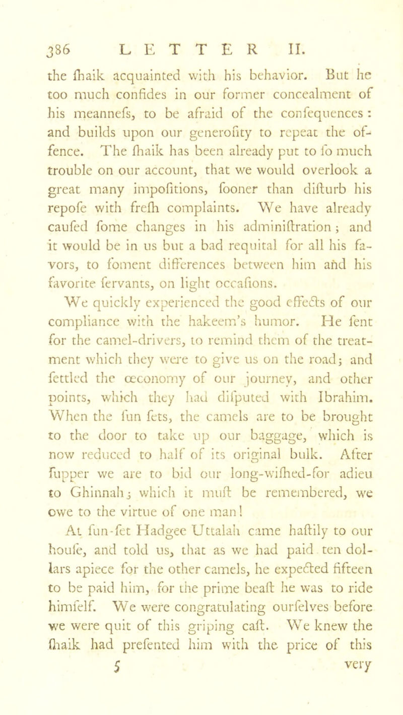 the lhaik acquainted with his behavior. But he too much confides in our former concealment of his meannefs, to be afraid of the confequences : and builds upon our generofity to repeat the of- fence. The fhaik has been already put to fo much trouble on our account, that we would overlook a great many impofitions, fooner than difturb his repofe with frefli complaints. We have already caufed fome changes in his adminifbration; and it would be in us but a bad requital for all his fa- vors, to foment difierences between him and his favorite fervants, on light occafions. We quickly experienced the good effefls of our compliance with the hakeem’s humor. He fent for the camel-drivers, to remind them of the treat- ment whicli they were to give us on the road; and fettled the occonomy of our journey, and other points, which they had difputed with Ibrahim. When the fun fets, the camels are to be brought to the door to take up our baggage, which is now reduced to half of its original bulk. After flipper we are to bid our long-wifhed-for adieu to Ghinnahj which it muft be remembered, w'e owe to the virtue of one man! At fun-fet Hadgee Uttalah came haftily to our houle, and told us, that as we had paid ten dol- lars apiece for the other camels, he expedled fifteen to be paid him, for the prime beaft he was to ride himfelf. We were congratulating ourfelves before we were quit of this griping call. We knew the fliaik had prefented him with the price of this 5 very