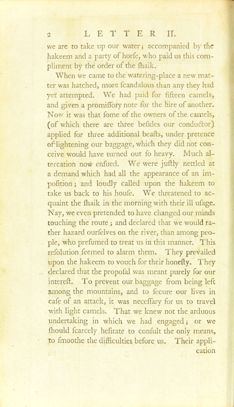 we are to take up our water; accompanied by tfie hakeem and a party of horfe, who paid us this com- pliment by the order of the fliaik. When we came to the‘watering-place a new mat- ter was hatched, more fcandalous than any they had yet attempted. We had paid for fifteen camels, and given a promilfory note for the hire of another. Now it was that fome of the owners of the camels, (of which there are three befides our condu6lor) applied for three additional beafts, under pretence of lightening our baggage, which tliey did not con- ceive would have turned out fo heavy. Much al- tercation now enfued. We were juflly nettled at a demand which had all the appearance of an im- pofition; and loudly called upon the hakeem to take us back to his houfe. We threatened to ac- quaint the fliaik in the morning with their ill ufage. Nay, we even pretended to have changed our minds touching the route ; and declared that we would ra- ther hazard ourfelves on the river, than among peo- ple, who prefumed to treat us in this manner. This refolution feemed to alarm them. They prevailed upon the hakeem to vouch for their honefly. They declared that the propofal was meant purely for our interefl:. To prevent our baggage from being left among the mountains, and to fecure our lives in cafe of an attack, it was neceffary for us to travel with light camels. That we knew not the arduous undertaking in which we had engaged; or we fhould fcarcely hefitate to confult the only means, .TO fmoothe the difficulties before us. Their appli- cation