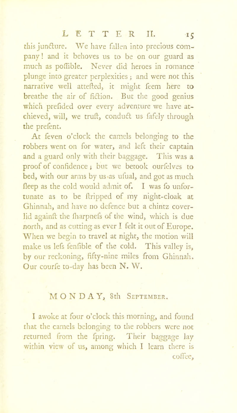 this juncture. We have fallen into precious com- pany ! and it behoves us to be on our guard as much as poffible. Never did heroes in romance plunge into greater perplexities ; and were not this narrative well attefted, It might feem here to breathe the air of fi(5lion. But the good genius which prefided over every adventure we Iiave at- chieved, will, we truft, condudl us fafely through the prefent. At feven o’clock the camels belonging to the robbers went on for water, and left their captain and a guard only with their baggage. This was a proof of confidence ; but we betook ourfelves to bed, with our arms by us^as ufual, and got as much fleep as the cold would admit of. I was fo unfor- tunate as to be ilripped of my night-cloak ai Ghinnah, and have no defence but a chintz cover- lid againfi: the fliarpnefs of the wind, which is due north, and as cutting as ever I felt it out of Europe. When we begin to travel at night, the motion will make us lefs fenfible of the cold. This valley is, by our reckoning, fifty-nine miles from Ghinnah. Our courfe to-day has been N. W. MONDAY, 8th September. I awoke at four o’clock this morning, and found that the camels belonging to the robbers were not returned from the fpring. Their baggage lay within view of us, among which I learn there is cofiec.