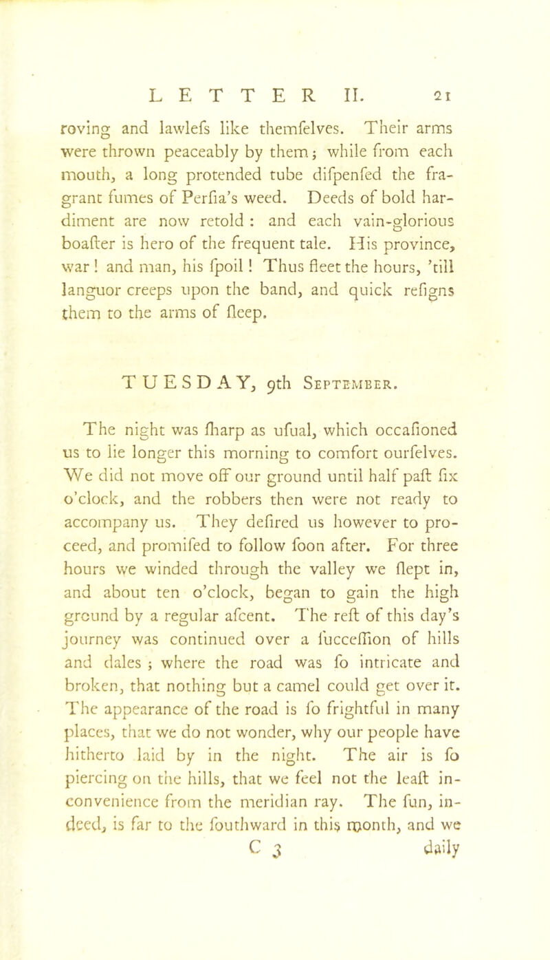 roving and lawlefs like themfelves. Their arnns were thrown peaceably by them; while from each mouth, a long protended tube difpenfed the fra- grant fumes of Perfia’s weed. Deeds of bold har- diment are now retold : and each vain-glorious boafter is hero of the frequent tale. His province, war ! and man, his fpoil! Thus fleet the hours, ’till languor creeps upon the band, and quick refigns them to the arms of fleep. TUESDAY, 9th September. The night was fharp as ufual, which occafioned us to lie longer this morning to comfort ourfelves. We did not move off our ground until half pafl: fix o’clock, and the robbers then were not ready to accompany us. They defired us however to pro- ceed, and promifed to follow foon after. For three hours we winded through the valley we flept in, and about ten o’clock, began to gain the high ground by a regular afcent. The reft of this day’s journey was continued over a fucccfTion of hills and dales ; where the road was fo intricate and broken, that nothing but a camel could get over it. The appearance of the road is fo frightful in many places, that we do not wonder, why our people have hitherto laid by in the night. The air is fo piercing on the hills, that we feel not the leaft in- convenience from the meridian ray. The fun, in- deed, is far to the fouthward in this njonth, and we daily