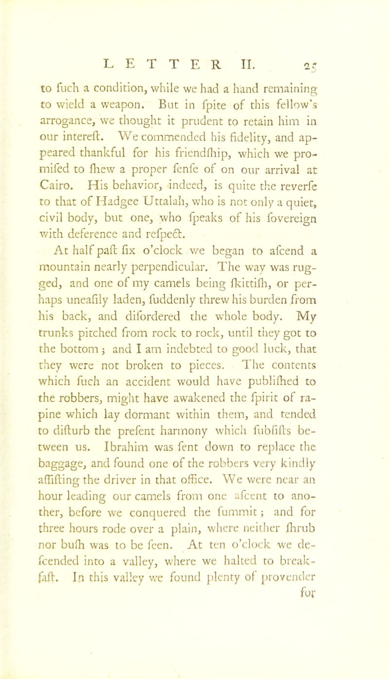 to fuch a condition, while we had a hand remaining to wield a weapon. But in fpite of this fellow’s arrogance, we thought it prudent to retain him in our interell. We commended his fidelity, and ap- peared thankful for his friendfliip, which we pro- mifed to fhew a proper fenfe of on our arrival at Cairo. His behavior, indeed, is quite the reverfe to that of Hadgee Uttalah, who is not only a quiet, civil body, but one, who fpeaks of his fovereign with deference and refpeft. At half pad fix o’clock we began to afeend a mountain nearly perpendicular. The way was rug- ged, and one of my camels being dcittifli, or per- haps uneafily laden, fuddenly threw his burden from his back, and difordered the whole body. My trunks pitched from rock to rock, until they got to the bottom and I am indebted to good luck, that they were not broken to pieces. The contents which fuch an accident would have publifhed to the robbers, might have awakened the fpirit of ra- pine which lay dormant within them, and tended to difturb the prefent harmony which fubnfls be- tween us. Ibrahim was fent down to replace the baggage, and found one of the robbers very kindly affifting the driver in that office. We were near an hour leading our camels from one afeent to ano- ther, before we conquered the fummit; and for three hours rode over a plain, where neither flirub nor bufh was to be feen. At ten o’clock we de- fended into a valley, w'here we halted to break- faff. In this valley we found plenty of provender fot