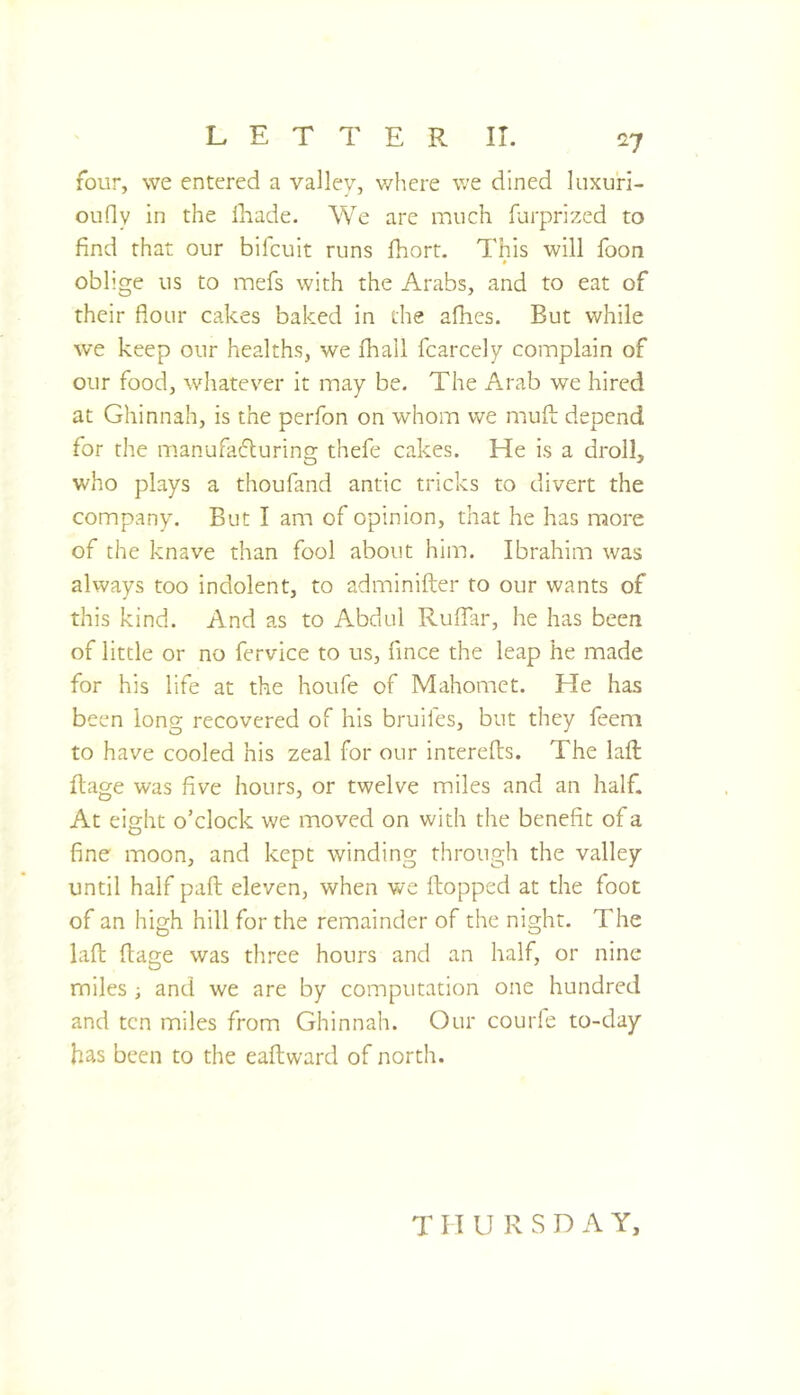 four, we entered a valley, v/hcre we dined luxuri- ouOy in the lliade. We are much farprized to find that our bifcuit runs fiiort. This will foon * oblige us to mefs with the Arabs, and to eat of their flour cakes baked in the afhes. But while we keep our healths, we fhall fcarcely complain of our food, whatever it may be. The Arab we hired at Ghinnah, is the perfon on whom we mufl: depend for the manufafluring thefe cakes. He is a droll, who plays a thoufand antic tricks to divert the company. But I am of opinion, that he has more of the knave than fool about him. Ibrahim was always too indolent, to adminifter to our wants of this kind. And as to Abdul Ruflar, he has been of little or no fervice to us, fince the leap he made for his life at the houfe of Mahomet. He has been long recovered of his bruifes, but they feem to have cooled his zeal for our interefts. The lafl: ftage was five hours, or twelve miles and an half. At eight o’clock we moved on with the benefit of a fine moon, and kept winding through the valley until half paft eleven, when we (topped at the foot of an high hill for the remainder of the night. The lafl: ftage was tliree hours and an half, or nine miles ; and we are by computation one hundred and ten miles from Ghinnah. Our courle to-day has been to the eaftward of north. T H U R S D A Y,