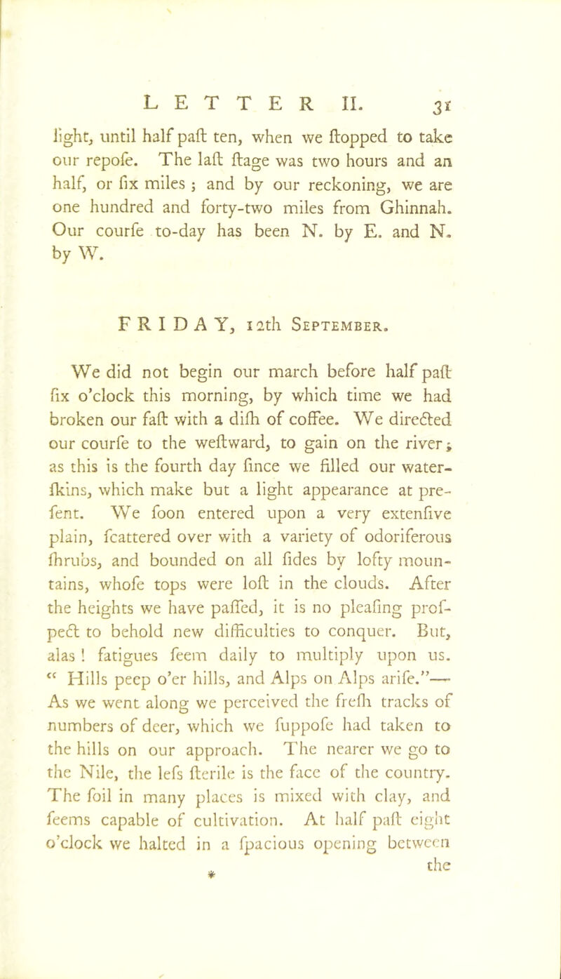 lights until half paft ten, when we flopped to take our repofe. The lafl ftage was two hours and an half, or fix miles ; and by our reckoning, we are one hundred and forty-two miles from Ghinnah. Our courfe to-day has been N. by E. and N- by W. FRIDAY, 12th September. We did not begin our march before half pad fix o’clock this morning, by which time we had broken our faft with a difh of coffee. We direfted our courfe to the weftward, to gain on the river; as this is the fourth day fince we filled our water- fkins, which make but a light appearance at pre- fent. We foon entered upon a very extenfive plain, fcattered over with a variety of odoriferous fhrubs, and bounded on all fides by lofty moun- tains, whofe tops were lofb in the clouds. After the heights we have pafTed, it is no pleafing prof- pe6l to behold new difficulties to conquer. But, alas ! fatigues feem daily to multiply upon us. “ Hills peep o’er hills, and Alps on Alps arife.”— As we went along we perceived the frefii tracks of numbers of deer, which we fuppofe had taken to the hills on our approach. The nearer we go to the Nile, the lefs fterile is the face of the country. The foil in many places is mixed with clay, and feems capable of cultivation. At half pad eight o’clock we halted in a fpacious opening between